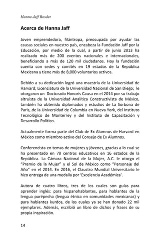 Hanna Jaff Bosdet
14
Acerca de Hanna Jaff
Joven emprendedora, filántropa, preocupada por ayudar las
causas sociales en nuestro país, encabeza la Fundación Jaff por la
Educación, por medio de la cual, a partir de junio 2013 ha
realizado más de 200 eventos nacionales e internacionales,
beneficiando a más de 120 mil ciudadanos. Hoy la fundación
cuenta con sedes y comités en 19 estados de la República
Mexicana y tiene más de 8,000 voluntarios activos.
Debido a su dedicación logró una maestría de la Universidad de
Harvard; Licenciatura de la Universidad Nacional de San Diego; le
otorgaron un Doctorado Honoris Causa en el 2014 por su trabajo
altruista de la Universidad Analítica Constructivista de México,
también ha obtenido diplomados y estudios de La Sorbona de
Paris, de la Universidad de Columbia en Nueva York, del Instituto
Tecnológico de Monterrey y del Instituto de Capacitación y
Desarrollo Político.
Actualmente forma parte del Club de Ex Alumnos de Harvard en
México como miembro activo del Consejo de Ex Alumnos.
Conferencista en temas de mujeres y jóvenes, gracias a lo cual se
ha presentado en 70 centros educativos en 16 estados de la
República. La Cámara Nacional de la Mujer, A.C. le otorgo el
“Premio de la Mujer” y el Sol de México como “Personaje del
Año” en el 2014. En 2016, el Claustro Mundial Universitario le
hizo entrega de una medalla por ‘Excelencia Académica’.
Autora de cuatro libros, tres de los cuales son guías para
aprender inglés: para hispanohablantes, para hablantes de la
lengua purépecha (lengua étnica en comunidades mexicanas) y
para hablantes kurdos, de los cuales ya se han donado 22 mil
ejemplares. Además, escribió un libro de dichos y frases de su
propia inspiración.
 