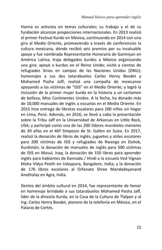 Manual básico para aprender inglés
15
Hanna es activista en temas culturales; su trabajo y el de su
fundación alcanzan proporciones internacionales. En 2013 realizó
el primer Festival Kurdo en México, continuando en 2014 con una
gira al Medio Oriente, promoviendo a través de conferencias la
cultura mexicana, donde recibió seis premios por su invaluable
apoyo y fue nombrada Representante Honoraria de Garmiyan en
América Latina; trajo delegados kurdos a México organizando
una gira; apoyó a kurdos en el Reino Unido; visitó a cientos de
refugiados Sirios en campos de las Naciones Unidas (ONU);
homenajes a sus dos tatarabuelos Carlos Henry Bosdet y
Mohamed Pasha Jaff; realizó una campaña de mexicanos
apoyando a las víctimas de “ISIS” en el Medio Oriente; y logró la
inclusión de la primer mujer kurda en la historia a un certamen
de belleza, Miss Continentes Unidos. A la fecha, ha donado más
de 10,000 manuales de inglés a escuelas en el Medio Oriente. En
2015 hizo entrega de libretas escolares para 100 niños sin hogar
en Lima, Perú. Además, en 2016, se llevó a cabo la presentación
sobre la Tribu Jaff en la Universidad de Arkansas en Little Rock,
USA; y participó como una de las 200 líderes mundiales menores
de 30 años en el 46º Simposio de St. Gallen en Suiza. En 2017,
realizó la donación de libros de inglés, juguetes y útiles escolares
para 200 víctimas de ISIS y refugiados de Rwanga en Duhok,
Kurdistán; la donación de manuales de inglés para 500 victimas
de ISIS en Mosul, Iraq; la donación de 150 libros para aprender
inglés para hablantes de Kannada / Hindi a la escuela Ved Vignan
Maha Vidya Peeth en Udaypura, Bangalore, India; y la donación
de 170 libros escolares al Orfanato Shree Mandadayanand
Anathalay en Agra, India.
Dentro del ámbito cultural en 2014, fue representante de honor
en homenaje brindado a sus tatarabuelos Mohamed Pasha Jaff,
líder de la dinastía Kurda, en la Casa de la Cultura de Tlalpan y al
Ing. Carlos Henry Bosdet, pionero de la telefonía en México, en el
Palacio de Cortés.
 