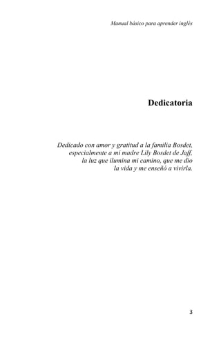 Manual básico para aprender inglés
3
Dedicatoria
Dedicado con amor y gratitud a la familia Bosdet,
especialmente a mi madre Lily Bosdet de Jaff,
la luz que ilumina mi camino, que me dio
la vida y me enseñó a vivirla.
 