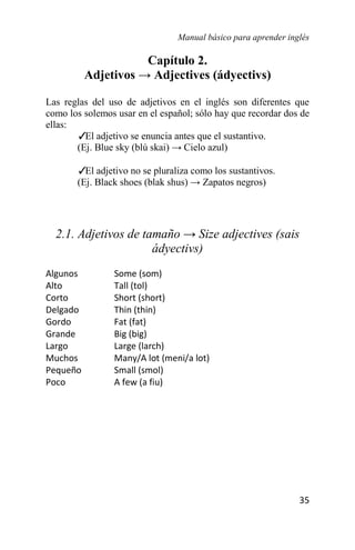 Manual básico para aprender inglés
35
Capítulo 2.
Adjetivos → Adjectives (ádyectivs)
Las reglas del uso de adjetivos en el inglés son diferentes que
como los solemos usar en el español; sólo hay que recordar dos de
ellas:
✓
El adjetivo se enuncia antes que el sustantivo.
(Ej. Blue sky (blú skai) → Cielo azul)
✓
El adjetivo no se pluraliza como los sustantivos.
(Ej. Black shoes (blak shus) → Zapatos negros)
2.1. Adjetivos de tamaño → Size adjectives (sais
ádyectivs)
Algunos Some (som)
Alto Tall (tol)
Corto Short (short)
Delgado Thin (thin)
Gordo Fat (fat)
Grande Big (big)
Largo Large (larch)
Muchos Many/A lot (meni/a lot)
Pequeño Small (smol)
Poco A few (a fiu)
 