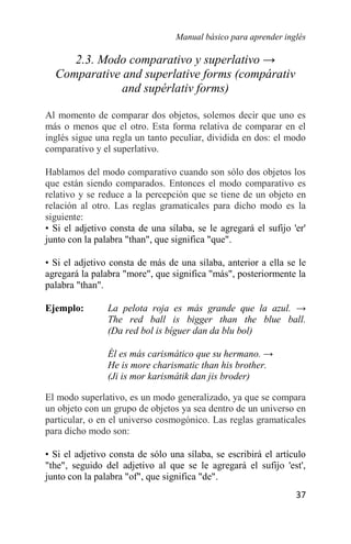 Manual básico para aprender inglés
37
2.3. Modo comparativo y superlativo →
Comparative and superlative forms (compárativ
and supérlativ forms)
Al momento de comparar dos objetos, solemos decir que uno es
más o menos que el otro. Esta forma relativa de comparar en el
inglés sigue una regla un tanto peculiar, dividida en dos: el modo
comparativo y el superlativo.
Hablamos del modo comparativo cuando son sólo dos objetos los
que están siendo comparados. Entonces el modo comparativo es
relativo y se reduce a la percepción que se tiene de un objeto en
relación al otro. Las reglas gramaticales para dicho modo es la
siguiente:
• Si el adjetivo consta de una sílaba, se le agregará el sufijo 'er'
junto con la palabra "than", que significa "que".
• Si el adjetivo consta de más de una sílaba, anterior a ella se le
agregará la palabra "more", que significa "más", posteriormente la
palabra "than".
Ejemplo: La pelota roja es más grande que la azul. →
The red ball is bigger than the blue ball.
(Da red bol is bíguer dan da blu bol)
Él es más carismático que su hermano. →
He is more charismatic than his brother.
(Ji is mor karismátik dan jis broder)
El modo superlativo, es un modo generalizado, ya que se compara
un objeto con un grupo de objetos ya sea dentro de un universo en
particular, o en el universo cosmogónico. Las reglas gramaticales
para dicho modo son:
• Si el adjetivo consta de sólo una sílaba, se escribirá el artículo
"the", seguido del adjetivo al que se le agregará el sufijo 'est',
junto con la palabra "of", que significa "de".
 