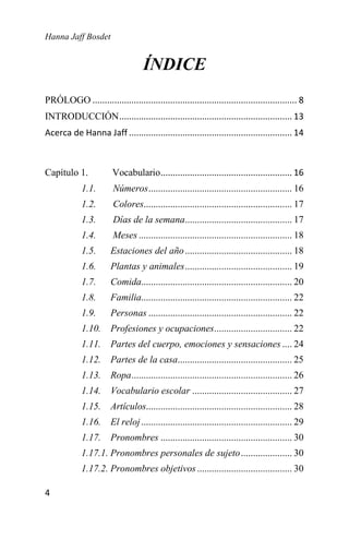 Hanna Jaff Bosdet
4
ÍNDICE
PRÓLOGO .................................................................................... 8
INTRODUCCIÓN....................................................................... 13
Acerca de Hanna Jaff ................................................................... 14
Capítulo 1. Vocabulario...................................................... 16
1.1. Números........................................................... 16
1.2. Colores............................................................. 17
1.3. Días de la semana............................................ 17
1.4. Meses ............................................................... 18
1.5. Estaciones del año............................................ 18
1.6. Plantas y animales............................................ 19
1.7. Comida.............................................................. 20
1.8. Familia.............................................................. 22
1.9. Personas ........................................................... 22
1.10. Profesiones y ocupaciones................................ 22
1.11. Partes del cuerpo, emociones y sensaciones .... 24
1.12. Partes de la casa............................................... 25
1.13. Ropa.................................................................. 26
1.14. Vocabulario escolar ......................................... 27
1.15. Artículos............................................................ 28
1.16. El reloj.............................................................. 29
1.17. Pronombres ...................................................... 30
1.17.1. Pronombres personales de sujeto..................... 30
1.17.2. Pronombres objetivos....................................... 30
 