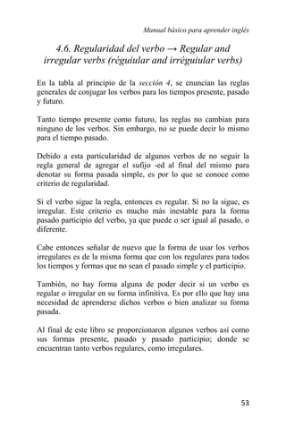 Manual básico para aprender inglés
53
4.6. Regularidad del verbo → Regular and
irregular verbs (réguiular and irréguiular verbs)
En la tabla al principio de la sección 4, se enuncian las reglas
generales de conjugar los verbos para los tiempos presente, pasado
y futuro.
Tanto tiempo presente como futuro, las reglas no cambian para
ninguno de los verbos. Sin embargo, no se puede decir lo mismo
para el tiempo pasado.
Debido a esta particularidad de algunos verbos de no seguir la
regla general de agregar el sufijo -ed al final del mismo para
denotar su forma pasada simple, es por lo que se conoce como
criterio de regularidad.
Si el verbo sigue la regla, entonces es regular. Si no la sigue, es
irregular. Este criterio es mucho más inestable para la forma
pasado participio del verbo, ya que puede o ser igual al pasado, o
diferente.
Cabe entonces señalar de nuevo que la forma de usar los verbos
irregulares es de la misma forma que con los regulares para todos
los tiempos y formas que no sean el pasado simple y el participio.
También, no hay forma alguna de poder decir si un verbo es
regular o irregular en su forma infinitiva. Es por ello que hay una
necesidad de aprenderse dichos verbos o bien analizar su forma
pasada.
Al final de este libro se proporcionaron algunos verbos así como
sus formas presente, pasado y pasado participio; donde se
encuentran tanto verbos regulares, como irregulares.
 
