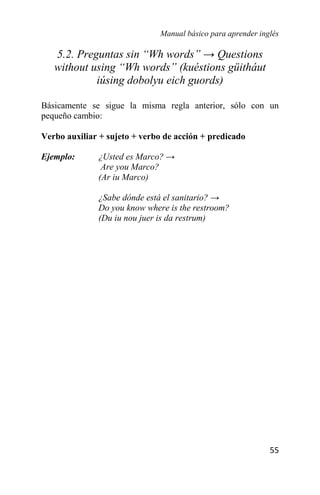 Manual básico para aprender inglés
55
5.2. Preguntas sin “Wh words” → Questions
without using “Wh words” (kuéstions güitháut
iúsing dobolyu eich guords)
Básicamente se sigue la misma regla anterior, sólo con un
pequeño cambio:
Verbo auxiliar + sujeto + verbo de acción + predicado
Ejemplo: ¿Usted es Marco? →
Are you Marco?
(Ar iu Marco)
¿Sabe dónde está el sanitario? →
Do you know where is the restroom?
(Du iu nou juer is da restrum)
 