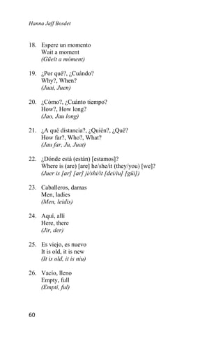 Hanna Jaff Bosdet
60
18. Espere un momento
Wait a moment
(Güeit a móment)
19. ¿Por qué?, ¿Cuándo?
Why?, When?
(Juai, Juen)
20. ¿Cómo?, ¿Cuánto tiempo?
How?, How long?
(Jao, Jau long)
21. ¿A qué distancia?, ¿Quién?, ¿Qué?
How far?, Who?, What?
(Jau far, Ju, Juat)
22. ¿Dónde está (están) [estamos]?
Where is (are) [are] he/she/it (they/you) [we]?
(Juer is [ar] [ar] ji/shi/it [dei/iu] [güi])
23. Caballeros, damas
Men, ladies
(Men, leidis)
24. Aquí, allí
Here, there
(Jir, der)
25. Es viejo, es nuevo
It is old, it is new
(It is old, it is niu)
26. Vacío, lleno
Empty, full
(Empti, ful)
 