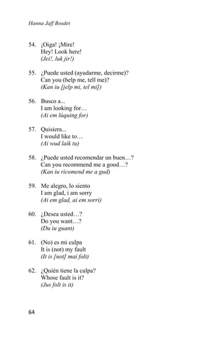 Hanna Jaff Bosdet
64
54. ¡Oiga! ¡Mire!
Hey! Look here!
(Jei!, luk jir!)
55. ¿Puede usted (ayudarme, decirme)?
Can you (help me, tell me)?
(Kan iu [jelp mi, tel mi])
56. Busco a...
I am looking for…
(Ai em lúquing for)
57. Quisiera...
I would like to…
(Ai wud laik tu)
58. ¿Puede usted recomendar un buen…?
Can you recommend me a good…?
(Kan iu ricomend me a gud)
59. Me alegro, lo siento
I am glad, i am sorry
(Ai em glad, ai em sorri)
60. ¿Desea usted…?
Do you want…?
(Du iu guant)
61. (No) es mi culpa
It is (not) my fault
(It is [not] mai folt)
62. ¿Quién tiene la culpa?
Whose fault is it?
(Jus folt is it)
 