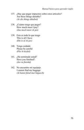 Manual básico para aprender inglés
75
137. ¿Hay que pagar impuestos sobre estos artículos?
Are these things dutiable?
(Ar dis things dútabol)
138. ¿Cuánto tengo que pagar?
How much must I pay?
(Jau moch most Ai pei)
139. Esto es todo lo que tengo
This is all I have
(Dis is ol Ai jav)
140. Tenga cuidado
Please be careful
(Plis bi kérfol)
141. ¿Ha terminado usted?
Have you finished?
(Jav iu fínishd)
142. No encuentro mi equipaje
I cannot find my baggage
(Ai kanot fáind mai báguech)
 