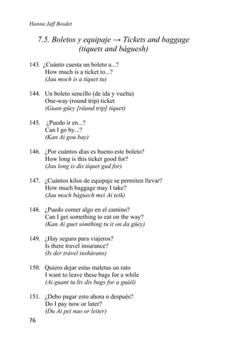 Hanna Jaff Bosdet
76
7.5. Boletos y equipaje → Tickets and baggage
(tiquets and báguesh)
143. ¿Cuánto cuesta un boleto a...?
How much is a ticket to...?
(Jau moch is a tíquet tu)
144. Un boleto sencillo (de ida y vuelta)
One-way (round trip) ticket
(Guan-güey [ráund trip] tíquet)
145. ¿Puedo ir en...?
Can I go by...?
(Kan Ai gou bay)
146. ¿Por cuántos días es bueno este boleto?
How long is this ticket good for?
(Jau long is dis tíquet gud for)
147. ¿Cuántos kilos de equipaje se permiten llevar?
How much baggage may I take?
(Jau moch báguech mei Ai teik)
148. ¿Puedo comer algo en el camino?
Can I get something to eat on the way?
(Kan Ai guet sómthing tu it on da güey)
149. ¿Hay seguro para viajeros?
Is there travel insurance?
(Is der trável inshúrans)
150. Quiero dejar estas maletas un rato
I want to leave these bags for a while
(Ai guant tu liv dis bags for a guáil)
151. ¿Debo pagar esto ahora o después?
Do I pay now or later?
(Du Ai pei nao or leiter)
 