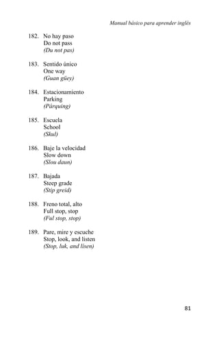 Manual básico para aprender inglés
81
182. No hay paso
Do not pass
(Du not pas)
183. Sentido único
One way
(Guan güey)
184. Estacionamiento
Parking
(Párquing)
185. Escuela
School
(Skul)
186. Baje la velocidad
Slow down
(Slou daun)
187. Bajada
Steep grade
(Stip greid)
188. Freno total, alto
Full stop, stop
(Ful stop, stop)
189. Pare, mire y escuche
Stop, look, and listen
(Stop, luk, and lísen)
 