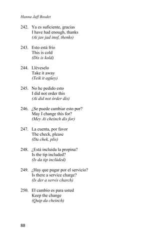 Hanna Jaff Bosdet
88
242. Ya es suficiente, gracias
I have had enough, thanks
(Ai jav jad inof, thenks)
243. Esto está frío
This is cold
(Dis is kold)
244. Lléveselo
Take it away
(Teik it agüey)
245. No he pedido esto
I did not order this
(Ai did not órder dis)
246. ¿Se puede cambiar esto por?
May I change this for?
(Mey Ai cheinch dis for)
247. La cuenta, por favor
The check, please
(Da chek, plis)
248. ¿Está incluida la propina?
Is the tip included?
(Is da tip inclúded)
249. ¿Hay que pagar por el servicio?
Is there a service charge?
(Is der a servis charch)
250. El cambio es para usted
Keep the change
(Quip da cheinch)
 