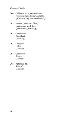 Hanna Jaff Bosdet
90
260. Caldo (de pollo, con verduras)
(Chicken) Soup (with vegetables)
([Chiquen] Sup [with véshtabols])
261. Huevos (revueltos, fritos)
(scrambled, fried) Eggs
([skrambold, fraid] Egs)
262. Carne asada
Roast beef
(Roust bif)
263. Langosta
Lobster
(Lóbster)
264. Camarones
Shrimp
(Shrimp)
265. Rebanada de...
Slice of...
(Slais of)
 