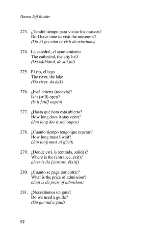 Hanna Jaff Bosdet
92
273. ¿Tendré tiempo para visitar los museos?
Do I have time to visit the museums?
(Du Ai jav taim tu vísit da miusíums)
274. La catedral, el ayuntamiento
The cathedral, the city hall
(Da káthidrol, de siti jol)
275. El río, el lago
The river, the lake
(Da river, da leik)
276. ¿Está abierta (todavía)?
Is it (still) open?
(Is it [stil] oupen)
277. ¿Hasta qué hora está abierto?
How long does it stay open?
(Jau long dos it stei oupen)
278. ¿Cuánto tiempo tengo que esperar?
How long must I wait?
(Jau long most Ai güeit)
279. ¿Dónde está la (entrada, salida)?
Where is the (entrance, exit)?
(Juer is da [éntrans, éksit])
280. ¿Cuánto se paga por entrar?
What is the price of admission?
(Juat is da práis of admíshon)
281. ¿Necesitamos un guía?
Do we need a guide?
(Du güi nid a gaid)
 