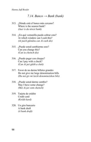 Hanna Jaff Bosdet
98
7.14. Banco → Bank (bank)
313. ¿Dónde está el banco más cercano?
Where is the nearest bank?
(Juer is da nírest bank)
314. ¿En qué ventanilla puedo cobrar esto?
At which window can I cash this?
(At juich güindou can Ai cash dis)
315. ¿Puede usted cambiarme esto?
Can you change this?
(Can iu cheinch dis)
316. ¿Puedo pagar con cheque?
Can I pay with a check?
(Can Ai pei güith a chek)
317. Favor de no darme billetes grandes
Do not give me large denomination bills
(Du not giv mi larsh denomineishon bils)
318. ¿Puede usted darme cambio?
May I have some change?
(Mei Ai jav som cheinch)
319. Tarjeta de crédito
Credit card
(Krédit kard)
320. Un giro bancario
A bank draft
(A bank draft)
 