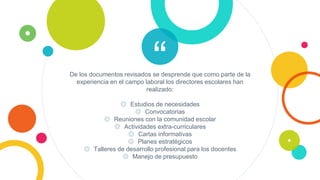 “De los documentos revisados se desprende que como parte de la
experiencia en el campo laboral los directores escolares han
realizado:
◎ Estudios de necesidades
◎ Convocatorias
◎ Reuniones con la comunidad escolar
◎ Actividades extra-curriculares
◎ Cartas informativas
◎ Planes estratégicos
◎ Talleres de desarrollo profesional para los docentes
◎ Manejo de presupuesto
 