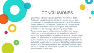 CONCLUSIONES
El currículo educativo del programa de maestría se debe
fortalecer. Los participantes concurren que los cursos que
comprenden el currículo educativo del programa de maestría
fueron efectivos y pertinentes. Destacan que los cursos que
mejor los capacitaron fueron los dirigidos a las diferentes
dimensiones del liderazgo educativo y el internado.
Recomiendan que se incluyan como medulares los cursos
dirigidos a la administración de los servicios de educación
especial y leyes escolares. Añaden que otros de los cursos que
deben ser incluidos en el programa educativo de maestría son
cursos referente a: la política pública educativa, integración del
trabajador social, recursos humanos desde la perspectiva socio-
emocional, más experiencias clínicas, evaluación diferenciada,
ética y el uso de las plataformas digitales del Departamento de
Educación de Puerto Rico.
 