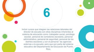 Incluir cursos que integren las relaciones laborales del
director de escuela con otras disciplinas inherentes al
sistema de educación como: trabajador social, psicólogo
escolar, personal de comedores escolares, personal
administrativo, personal de seguridad, personal de los
distritos escolares y con el personal las agencias
externas a la escuela, pero que son parte del sistema
educativo del Departamento de Educación de Puerto
Rico.
6
 