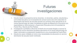 Futuras
investigaciones
1. Estudio desde la perspectiva de los docentes, no docentes, padres, estudiantes y
comunidad educativa con el propósito de conocer acerca de cómo describen el
desempeño del director de escuela durante sus primeros años ejerciendo en el
campo laboral luego de haber completado el grado de Maestría en Educación con
especialidad en Administración y Supervisión Educativa de la Universidad de
Puerto Rico, Recinto de Río Piedras.
2. Investigación cuantitativa utilizando el diseño de encuesta dirigida a conocer la
satisfacción de los directores escolares ejerciendo en el campo laboral luego de
haber culminado su preparación académica en una universidad de Puerto Rico.
3. Estudio de casos múltiples en torno a las necesidades de educación en servicio
del director de escuela recién nombrado.
 