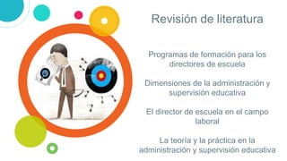 Programas de formación para los
directores de escuela
Dimensiones de la administración y
supervisión educativa
El director de escuela en el campo
laboral
La teoría y la práctica en la
administración y supervisión educativa
Revisión de literatura
 