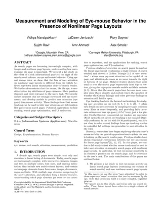 Measurement and Modeling of Eye-mouse Behavior in the
Presence of Nonlinear Page Layouts
Vidhya Navalpakkam†
LaDawn Jentzsch†
Rory Sayres†
Sujith Ravi†
Amr Ahmed†
Alex Smola†‡
†
Google, Mountain View, CA
{vidhyan,ladawn,sayres,sravi,amra}@google.com
‡
Carnegie Mellon University, Pittsburgh, PA
alex@smola.org
ABSTRACT
As search pages are becoming increasingly complex, with
images and nonlinear page layouts, understanding how users
examine the page is important. We present a lab study on
the eﬀect of a rich informational panel to the right of the
search result column, on eye and mouse behavior. Using eye
and mouse data, we show that the ﬂow of user attention
on nonlinear page layouts is diﬀerent from the widely be-
lieved top-down linear examination order of search results.
We further demonstrate that the mouse, like the eye, is sen-
sitive to two key attributes of page elements – their position
(layout), and their relevance to the user’s task. We identify
mouse measures that are strongly correlated with eye move-
ments, and develop models to predict user attention (eye
gaze) from mouse activity. These ﬁndings show that mouse
tracking can be used to infer user attention and information
ﬂow patterns on search pages. Potential applications include
ranking, search page optimization, and UI evaluation.
Categories and Subject Descriptors
H.4.m [Informations Systems Applications]: Miscella-
neous
General Terms
Design, Experimentation, Human Factors
Keywords
eye, mouse, web search, attention, measurement, prediction
1. INTRODUCTION
A decade ago, search pages were simple, text only and
contained a linear listing of documents. Today, search pages
are increasingly complex, with interactive elements, images
and text in multiple colors, font sizes, and varying inden-
tation; they include new multi-column layouts, and contain
various page elements drawn from news, images, documents,
maps and facts. With multiple page elements competing for
the user’s attention, and attention being a limited resource,
understanding which page elements get more or less atten-
Copyright is held by the International World Wide Web Conference
Committee (IW3C2). IW3C2 reserves the right to provide a hyperlink
to the author’s site if the Material is used in electronic media.
WWW, ’13
ACM 978-1-4503-2035-1/13/05.
tion is important, and has applications for ranking, search
page optimization, and UI evaluation.
Previous studies of attention on search pages focused on
the linear page layout (containing a single column of search
results) and showed a Golden Triangle [14] of user atten-
tion1
– where users pay most attention to the top-left of the
page, and attention decreases as we move towards the right
or bottom of the page. Related studies showed that users
tend to scan the search page sequentially from top to bot-
tom, giving rise to popular cascade models and their variants
[6, 5]. Given that the search pages have become more com-
plex since (both visually and content-wise), the question of
whether the Golden Triangle and other previous ﬁndings on
attention still hold is open.
Eye tracking has been the favored methodology for study-
ing user attention on the web [9, 8, 7, 2, 3, 20]. It oﬀers
rich details on user attention by sampling eye gaze positions
every 20ms or more frequently, and providing fairly accu-
rate estimates of user eye gaze (<0.5-1◦
error, just a few pix-
els). On the ﬂip side, commercial eye trackers are expensive
($15K upwards per piece), eye tracking is not scalable (typi-
cally performed in the lab with 10-30 participants), and it is
not clear to what extent ﬁndings from eye tracking studies
in controlled lab settings can generalize to user attention in
the wild.
Recently, researchers have begun exploring whether a user’s
mouse activity can provide approximations to where the user
is looking on the search results page. Previous studies have
shown reasonable correlations between the eye and mouse
for linear page layouts2
[22, 12, 15]. In this paper, we con-
duct a lab study to test whether mouse tracks can be used to
infer user attention on complex search pages with nonlinear
page layouts. In particular, we test eye-mouse sensitivity to
an element’s position on the search page, and its relevance
to the user’s task. The main contributions of this paper are
outlined below:
1. We present a lab study to test eye-mouse activity on
linear search page layouts (containing one column of
search results) and new nonlinear search page layouts
1
in this paper, we use the term “user attention” to refer to
those aspects of users’ attention that can be measured by the
eye. Note that attention itself is a more complex, cognitive
process.
2
We ignore ads in this study, and focus only on search re-
sults. Thus, linear layout here refers to a single column of
search results.
 