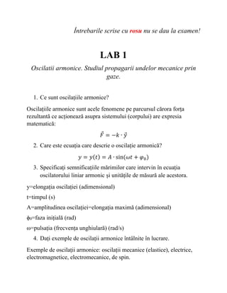 Întrebarile scrise cu rosu nu se dau la examen!
LAB 1
Oscilatii armonice. Studiul propagarii undelor mecanice prin
gaze.
1. Ce sunt oscilațiile armonice?
Oscilațiile armonice sunt acele fenomene pe parcursul cărora forța
rezultantă ce acționează asupra sistemului (corpului) are expresia
matematică:
𝐹𝐹
⃗ = −𝑘𝑘 ∙ 𝑦𝑦
⃗
2. Care este ecuația care descrie o oscilație armonică?
𝑦𝑦 = 𝑦𝑦(𝑡𝑡) = 𝐴𝐴 ∙ sin(𝜔𝜔𝜔𝜔 + 𝜑𝜑0)
3. Specificați semnificațiile mărimilor care intervin în ecuația
oscilatorului liniar armonic și unitățile de măsură ale acestora.
y=elongația oscilației (adimensional)
t=timpul (s)
A=amplitudinea oscilației=elongația maximă (adimensional)
ϕ0=faza inițială (rad)
ω=pulsația (frecvența unghiulară) (rad/s)
4. Dați exemple de oscilații armonice întâlnite în lucrare.
Exemple de oscilații armonice: oscilații mecanice (elastice), electrice,
electromagnetice, electromecanice, de spin.
 