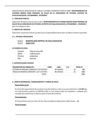 ADQUISICION DE ADQUISICION DE TABLAS Y LISTONES CORRIENTES PARA LA OBRA “MANTENIMIENTO DE
VIVIENDA MEDICA PARA PERSONAL DE SALUD EN LA COMUNIDAD DE PATARIO, DISTRITO DE
CHALLHUAHUACHO, COTABAMBAS - APURIMAC”.
2.- FINALIDAD PÚBLICA.
Adquisición de tablas y listones para la obra “MANTENIMIENTO DE VIVIENDA MEDICA PARA PERSONAL DE
SALUD EN LA COMUNIDAD DE PATARIO, DISTRITO DE CHALLHUAHUACHO, COTABAMBAS - APURIMAC”,
para los trabajos en obra.
3.- OBJETO DEL PROCESO.
Seleccionar a la persona natural o jurídica que se responsabilizará de proveer las tablas y listones requeridos.
4.1.- ENTIDAD CONVOCANTE
Nombre : MUNICIPALIDAD DISTRITAL DE CHALLHUAHUACHO
RUC N° : 20288774553
4.2 DOMICILIO LEGAL
Dirección : Plaza de Armas S/N
Distrito : challhuahuacho
Provincia : cotabambas
Dpto. : Apurimac
5.- ESPECIFICACIONES TECNICAS
6.- MONTO REFERENCIAL, FINANCIAMIENTO Y FORMA DE PAGO.
Monto Referencial:
El monto del requerimiento de escritorio mesa de melanina y silla, es la suma total de S/. 2,480.00 (dos
mil cuatroscientos ochenta con 00/100 soles), el cual incluye todos los impuestos y cualquier otro
concepto que pueda tener incidencia sobre el costo de los bienes.
Financiamiento:
El financiamiento será con la Fte. De Fto. Recursos Determinados (Canon Sobre Canon - 18).
Forma de pago:
DESCRIPCION DEL PRODUCTO CANT. UND P.U. TOTAL S/.
LISTONES DE MADERA CORRIENTE 2"X2"X10 PIES 40 UNIDAD 12 480
TABLAS DE MADERA CORRIENTE 1 1/2" X 8" POR 10 PIES 80 UNIDAD 25 2000
2480
TOTAL
 