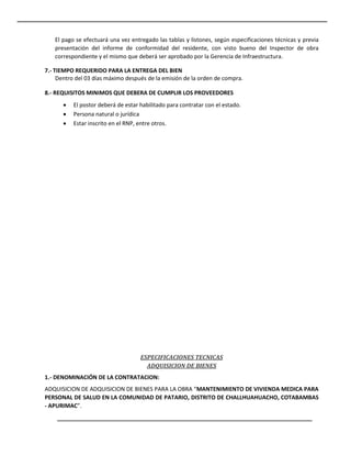 El pago se efectuará una vez entregado las tablas y listones, según especificaciones técnicas y previa
presentación del informe de conformidad del residente, con visto bueno del Inspector de obra
correspondiente y el mismo que deberá ser aprobado por la Gerencia de Infraestructura.
7.- TIEMPO REQUERIDO PARA LA ENTREGA DEL BIEN
Dentro del 03 días máximo después de la emisión de la orden de compra.
8.- REQUISITOS MINIMOS QUE DEBERA DE CUMPLIR LOS PROVEEDORES
 El postor deberá de estar habilitado para contratar con el estado.
 Persona natural o jurídica
 Estar inscrito en el RNP, entre otros.
ESPECIFICACIONES TECNICAS
ADQUISICION DE BIENES
1.- DENOMINACIÓN DE LA CONTRATACION:
ADQUISICION DE ADQUISICION DE BIENES PARA LA OBRA “MANTENIMIENTO DE VIVIENDA MEDICA PARA
PERSONAL DE SALUD EN LA COMUNIDAD DE PATARIO, DISTRITO DE CHALLHUAHUACHO, COTABAMBAS
- APURIMAC”.
 