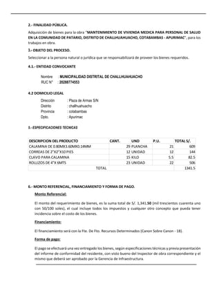 2.- FINALIDAD PÚBLICA.
Adquisición de bienes para la obra “MANTENIMIENTO DE VIVIENDA MEDICA PARA PERSONAL DE SALUD
EN LA COMUNIDAD DE PATARIO, DISTRITO DE CHALLHUAHUACHO, COTABAMBAS - APURIMAC”, para los
trabajos en obra.
3.- OBJETO DEL PROCESO.
Seleccionar a la persona natural o jurídica que se responsabilizará de proveer los bienes requeridos.
4.1.- ENTIDAD CONVOCANTE
Nombre : MUNICIPALIDAD DISTRITAL DE CHALLHUAHUACHO
RUC N° : 20288774553
4.2 DOMICILIO LEGAL
Dirección : Plaza de Armas S/N
Distrito : challhuahuacho
Provincia : cotabambas
Dpto. : Apurimac
5.- ESPECIFICACIONES TECNICAS
6.- MONTO REFERENCIAL, FINANCIAMIENTO Y FORMA DE PAGO.
Monto Referencial:
El monto del requerimiento de bienes, es la suma total de S/. 1,341.50 (mil trescientos cuarenta uno
con 50/100 soles), el cual incluye todos los impuestos y cualquier otro concepto que pueda tener
incidencia sobre el costo de los bienes.
Financiamiento:
El financiamiento será con la Fte. De Fto. Recursos Determinados (Canon Sobre Canon - 18).
Forma de pago:
El pago se efectuará una vez entregado los bienes, según especificaciones técnicas y previa presentación
del informe de conformidad del residente, con visto bueno del Inspector de obra correspondiente y el
mismo que deberá ser aprobado por la Gerencia de Infraestructura.
DESCRIPCION DEL PRODUCTO CANT. UND P.U. TOTAL S/.
CALAMINA DE 0.80MX3.60MX0.14MM 29 PLANCHA 21 609
CORREAS DE 2"X2"X10 PIES 12 UNIDAD 12 144
CLAVO PARA CALAMINA 15 KILO 5.5 82.5
ROLLIZOS DE 4"X 6MTS 23 UNIDAD 22 506
1341.5
TOTAL
 