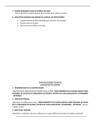 7.- TIEMPO REQUERIDO PARA LA ENTREGA DEL BIEN
Dentro del 03 días máximo después de la emisión de la orden de compra.
8.- REQUISITOS MINIMOS QUE DEBERA DE CUMPLIR LOS PROVEEDORES
 El postor deberá de estar habilitado para contratar con el estado.
 Persona natural o jurídica
 Estar inscrito en el RNP, entre otros.
ESPECIFICACIONES TECNICAS
ADQUISICION DE ADOBES
1.- DENOMINACIÓN DE LA CONTRATACION:
ADQUISICION DE ADQUISICION DE ADOBES PARA LA OBRA “MANTENIMIENTO DE VIVIENDA MEDICA PARA
PERSONAL DE SALUD EN LA COMUNIDAD DE PATARIO, DISTRITO DE CHALLHUAHUACHO, COTABAMBAS
- APURIMAC”.
2.- FINALIDAD PÚBLICA.
Adquisición de adobes para la obra “MANTENIMIENTO DE VIVIENDA MEDICA PARA PERSONAL DE SALUD
EN LA COMUNIDAD DE PATARIO, DISTRITO DE CHALLHUAHUACHO, COTABAMBAS - APURIMAC”, para los
trabajos en obra.
3.- OBJETO DEL PROCESO.
Seleccionar a la persona natural o jurídica que se responsabilizará de proveer los adobes requeridos.
 