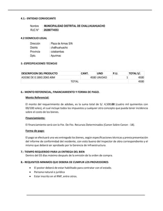 4.1.- ENTIDAD CONVOCANTE
Nombre : MUNICIPALIDAD DISTRITAL DE CHALLHUAHUACHO
RUC N° : 20288774553
4.2 DOMICILIO LEGAL
Dirección : Plaza de Armas S/N
Distrito : challhuahuacho
Provincia : cotabambas
Dpto. : Apurimac
5.- ESPECIFICACIONES TECNICAS
6.- MONTO REFERENCIAL, FINANCIAMIENTO Y FORMA DE PAGO.
Monto Referencial:
El monto del requerimiento de adobes, es la suma total de S/. 4,500.00 (cuatro mil quinientos con
00/100 soles), el cual incluye todos los impuestos y cualquier otro concepto que pueda tener incidencia
sobre el costo de los bienes.
Financiamiento:
El financiamiento será con la Fte. De Fto. Recursos Determinados (Canon Sobre Canon - 18).
Forma de pago:
El pago se efectuará una vez entregado los bienes, según especificaciones técnicas y previa presentación
del informe de conformidad del residente, con visto bueno del Inspector de obra correspondiente y el
mismo que deberá ser aprobado por la Gerencia de Infraestructura.
7.- TIEMPO REQUERIDO PARA LA ENTREGA DEL BIEN
Dentro del 03 días máximo después de la emisión de la orden de compra.
8.- REQUISITOS MINIMOS QUE DEBERA DE CUMPLIR LOS PROVEEDORES
 El postor deberá de estar habilitado para contratar con el estado.
 Persona natural o jurídica
 Estar inscrito en el RNP, entre otros.
DESCRIPCION DEL PRODUCTO CANT. UND P.U. TOTAL S/.
ADOBE DE 0.18X0.20X0.40M 4500 UNIDAD 1 4500
4500
TOTAL
 