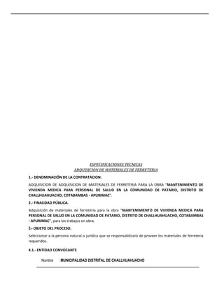 ESPECIFICACIONES TECNICAS
ADQUISICION DE MATERIALES DE FERRETERIA
1.- DENOMINACIÓN DE LA CONTRATACION:
ADQUISICION DE ADQUISICION DE MATERIALES DE FERRETERIA PARA LA OBRA “MANTENIMIENTO DE
VIVIENDA MEDICA PARA PERSONAL DE SALUD EN LA COMUNIDAD DE PATARIO, DISTRITO DE
CHALLHUAHUACHO, COTABAMBAS - APURIMAC”.
2.- FINALIDAD PÚBLICA.
Adquisición de materiales de ferreteria para la obra “MANTENIMIENTO DE VIVIENDA MEDICA PARA
PERSONAL DE SALUD EN LA COMUNIDAD DE PATARIO, DISTRITO DE CHALLHUAHUACHO, COTABAMBAS
- APURIMAC”, para los trabajos en obra.
3.- OBJETO DEL PROCESO.
Seleccionar a la persona natural o jurídica que se responsabilizará de proveer los materiales de ferreteria
requeridos.
4.1.- ENTIDAD CONVOCANTE
Nombre : MUNICIPALIDAD DISTRITAL DE CHALLHUAHUACHO
 