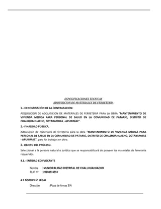 ESPECIFICACIONES TECNICAS
ADQUISICION DE MATERIALES DE FERRETERIA
1.- DENOMINACIÓN DE LA CONTRATACION:
ADQUISICION DE ADQUISICION DE MATERIALES DE FERRETERIA PARA LA OBRA “MANTENIMIENTO DE
VIVIENDA MEDICA PARA PERSONAL DE SALUD EN LA COMUNIDAD DE PATARIO, DISTRITO DE
CHALLHUAHUACHO, COTABAMBAS - APURIMAC”.
2.- FINALIDAD PÚBLICA.
Adquisición de materiales de ferreteria para la obra “MANTENIMIENTO DE VIVIENDA MEDICA PARA
PERSONAL DE SALUD EN LA COMUNIDAD DE PATARIO, DISTRITO DE CHALLHUAHUACHO, COTABAMBAS
- APURIMAC”, para los trabajos en obra.
3.- OBJETO DEL PROCESO.
Seleccionar a la persona natural o jurídica que se responsabilizará de proveer los materiales de ferreteria
requeridos.
4.1.- ENTIDAD CONVOCANTE
Nombre : MUNICIPALIDAD DISTRITAL DE CHALLHUAHUACHO
RUC N° : 20288774553
4.2 DOMICILIO LEGAL
Dirección : Plaza de Armas S/N
 