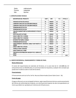 Distrito : challhuahuacho
Provincia : cotabambas
Dpto. : Apurimac
5.- ESPECIFICACIONES TECNICAS
DESCRIPCION DEL PRODUCTO CANT
.
UND P.U. TOTAL S/.
TARUGOS DE PVC DE 3/8 PULG. 25 UNIDAD 0.3 7.5
LUMINARIA CIRCULAR LED 24W EMPOTRABLES 13 UNIDAD 50 650
LUMINARIA CIRCULAR LED 15W EMPOTRABLES 3 UNIDAD 40 120
TERMOMAGNETICO DE 32A 1 UNIDAD 45 45
TERMOMAGNETICO DE 20A 1 UNIDAD 40 40
TABLERO GABINETE METAL BARRA BRONCE 12 POLOS
TIPO-12
1 UNIDAD 120 120
CINTA AISLANTE 3/4"X20M 20 UNIDAD 6.5 130
CABLE 4 MM2 TW (1.5 VERDE) 1.5 ROLLO 140 210
CABLE 4 MM2 TW (1.5 NEGRO) 1.5 ROLLO 140 210
INTERRUPTOR SIMPLE VISIBLE 16 UNIDAD 8 128
TERMOMAGNETICO DE 25A 4 UNIDAD 35 140
TOMACORRIENTE UNIVERSAL DOBLE CON PUESTA A
TIERRA
35 UNIDAD 10 350
CABLE 4 MM2 TW (1.5 ROJO) 1.5 ROLLO 140 210
TORNILLO PARA TARUGOS 25 UNIDAD 0.5 12.5
CABLE UNIPOLAR 2.5 MM2 3 ROLLO 120 360
TABLERO DE DISTRIBUCION 380/220V P/S E. AEREA DE
75KVA
1 UNIDAD 80 80
TOTAL 2813
6.- MONTO REFERENCIAL, FINANCIAMIENTO Y FORMA DE PAGO.
Monto Referencial:
El monto del requerimiento de materiales de ferreteria, es la suma total de S/. 2,813.00 (dos mil
ochoscientos trece con 00/100 soles), el cual incluye todos los impuestos y cualquier otro concepto que
pueda tener incidencia sobre el costo de los bienes.
Financiamiento:
El financiamiento será con la Fte. De Fto. Recursos Determinados (Canon Sobre Canon - 18).
Forma de pago:
El pago se efectuará una vez entregado los bienes, según especificaciones técnicas y previa presentación
del informe de conformidad del residente, con visto bueno del Inspector de obra correspondiente y el
mismo que deberá ser aprobado por la Gerencia de Infraestructura.
 