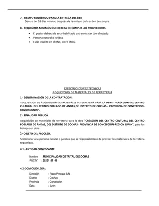 7.- TIEMPO REQUERIDO PARA LA ENTREGA DEL BIEN
Dentro del 03 días máximo después de la emisión de la orden de compra.
8.- REQUISITOS MINIMOS QUE DEBERA DE CUMPLIR LOS PROVEEDORES
 El postor deberá de estar habilitado para contratar con el estado.
 Persona natural o jurídica
 Estar inscrito en el RNP, entre otros.
ESPECIFICACIONES TECNICAS
ADQUISICION DE MATERIALES DE FERRETERIA
1.- DENOMINACIÓN DE LA CONTRATACION:
ADQUISICION DE ADQUISICION DE MATERIALES DE FERRETERIA PARA LA OBRA : "CREACION DEL CENTRO
CULTURAL DEL CENTRO POBLADO DE ANDAS,DEL DISTRITO DE COCHAS - PROVINCIA DE CONCEPCION-
REGION JUNIN".
2.- FINALIDAD PÚBLICA.
Adquisición de materiales de ferreteria para la obra "CREACION DEL CENTRO CULTURAL DEL CENTRO
POBLADO DE ANDAS, DEL DISTRITO DE COCHAS - PROVINCIA DE CONCEPCION-REGION JUNIN", para los
trabajos en obra.
3.- OBJETO DEL PROCESO.
Seleccionar a la persona natural o jurídica que se responsabilizará de proveer los materiales de ferreteria
requeridos.
4.1.- ENTIDAD CONVOCANTE
Nombre : MUNICIPALIDAD DISTRITAL DE COCHAS
RUC N° : 20201188149
4.2 DOMICILIO LEGAL
Dirección : Plaza Principal S/N
Distrito : Cochas
Provincia : Concepcion
Dpto. : Junin
 