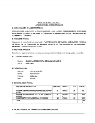 ESPECIFICACIONES TECNICAS
ADQUISICION DE MACHIHEMBRADO
1.- DENOMINACIÓN DE LA CONTRATACION:
ADQUISICION DE ADQUISICION DE MACHIHEMBRADO PARA LA OBRA “MANTENIMIENTO DE VIVIENDA
MEDICA PARA PERSONAL DE SALUD EN LA COMUNIDAD DE PATARIO, DISTRITO DE CHALLHUAHUACHO,
COTABAMBAS - APURIMAC”.
2.- FINALIDAD PÚBLICA.
Adquisición de machihembrado para la obra “MANTENIMIENTO DE VIVIENDA MEDICA PARA PERSONAL
DE SALUD EN LA COMUNIDAD DE PATARIO, DISTRITO DE CHALLHUAHUACHO, COTABAMBAS -
APURIMAC”, para los trabajos piso en obra.
3.- OBJETO DEL PROCESO.
Seleccionar a la persona natural o jurídica que se responsabilizará de proveer los agregados requeridos.
4.1.- ENTIDAD CONVOCANTE
Nombre : MUNICIPALIDAD DISTRITAL DE CHALLHUAHUACHO
RUC N° : 20288774553
4.2 DOMICILIO LEGAL
Dirección : Plaza de Armas S/N
Distrito : challhuahuacho
Provincia : cotabambas
Dpto. : Apurimac
5.- ESPECIFICACIONES TECNICAS
DESCRIPCION DEL PRODUCTO CANTIDAD UNIDAD P.U. TOTAL S/.
MADERA ACERRADA PARA DURMIENTES DE 2"X2"X3M
(3.18P2)
45 UNIDAD 20 900
MADERA MACHIHEMBRADA DE 1"X4"X10 P (MADERA
AGUANO)
38 PAQUET
E
250 9500
MADERA ESTRUCTURAL ACERRADA DE 2"X3"X3M 125 UNIDAD 26 3250
TOTAL 1365
0
6.- MONTO REFERENCIAL, FINANCIAMIENTO Y FORMA DE PAGO.
 