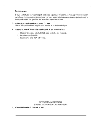 Forma de pago:
El pago se efectuará una vez entregado los bienes, según especificaciones técnicas y previa presentación
del informe de conformidad del residente, con visto bueno del Inspector de obra correspondiente y el
mismo que deberá ser aprobado por la Gerencia de Infraestructura.
7.- TIEMPO REQUERIDO PARA LA ENTREGA DEL BIEN
Dentro del 03 días máximo después de la emisión de la orden de compra.
8.- REQUISITOS MINIMOS QUE DEBERA DE CUMPLIR LOS PROVEEDORES
 El postor deberá de estar habilitado para contratar con el estado.
 Persona natural o jurídica
 Estar inscrito en el RNP, entre otros.
ESPECIFICACIONES TECNICAS
ADQUISICION DE EQUIPOS DE SEGURIDAD
1.- DENOMINACIÓN DE LA CONTRATACION:
 