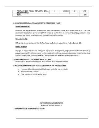 PANTALON CON FRANJA REFLEXTIVA DRYLL
COLOR NARANJA
6 UNIDAD 35 210
TOTAL 4315
6.- MONTO REFERENCIAL, FINANCIAMIENTO Y FORMA DE PAGO.
Monto Referencial:
El monto del requerimiento de escritorio mesa de melanina y silla, es la suma total de S/. 4,315.00
(cuatro mil trescientos quince con 00/100 soles), el cual incluye todos los impuestos y cualquier otro
concepto que pueda tener incidencia sobre el costo de los bienes.
Financiamiento:
El financiamiento será con la Fte. De Fto. Recursos Determinados (Canon Sobre Canon - 18).
Forma de pago:
El pago se efectuará una vez entregado los equipos de seguridad, según especificaciones técnicas y
previa presentación del informe de conformidad del residente, con visto bueno del Inspector de obra
correspondiente y el mismo que deberá ser aprobado por la Gerencia de Infraestructura.
7.- TIEMPO REQUERIDO PARA LA ENTREGA DEL BIEN
Dentro del 03 días máximo después de la emisión de la orden de compra.
8.- REQUISITOS MINIMOS QUE DEBERA DE CUMPLIR LOS PROVEEDORES
 El postor deberá de estar habilitado para contratar con el estado.
 Persona natural o jurídica
 Estar inscrito en el RNP, entre otros.
ESPECIFICACIONES TECNICAS
ADQUISICION DE MADERA
1.- DENOMINACIÓN DE LA CONTRATACION:
 