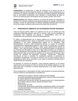 CONSTRUCCION DE CRITERIOS TÉCNICOS PARA ELCONSTRUCCION DE CRITERIOS TÉCNICOS PARA ELCONSTRUCCION DE CRITERIOS TÉCNICOS PARA ELCONSTRUCCION DE CRITERIOS TÉCNICOS PARA EL
APROVECHAMIENTO Y VALORAPROVECHAMIENTO Y VALORAPROVECHAMIENTO Y VALORAPROVECHAMIENTO Y VALORIZACIÓN DE RESIDUOD SÓLIDOS.IZACIÓN DE RESIDUOD SÓLIDOS.IZACIÓN DE RESIDUOD SÓLIDOS.IZACIÓN DE RESIDUOD SÓLIDOS.
Manual 3:Manual 3:Manual 3:Manual 3:
RESIDUOS ORGÁNICOS, PAPEL Y CARTÓN.RESIDUOS ORGÁNICOS, PAPEL Y CARTÓN.RESIDUOS ORGÁNICOS, PAPEL Y CARTÓN.RESIDUOS ORGÁNICOS, PAPEL Y CARTÓN.
- 6 -
PRIMERA PARTE: APROVECHAMIENTO Y VALORIZACIÓN DE RESIDUOS ORGANICOS CON ALTAPRIMERA PARTE: APROVECHAMIENTO Y VALORIZACIÓN DE RESIDUOS ORGANICOS CON ALTAPRIMERA PARTE: APROVECHAMIENTO Y VALORIZACIÓN DE RESIDUOS ORGANICOS CON ALTAPRIMERA PARTE: APROVECHAMIENTO Y VALORIZACIÓN DE RESIDUOS ORGANICOS CON ALTA TASA DE BIODEGRADBILIDADTASA DE BIODEGRADBILIDADTASA DE BIODEGRADBILIDADTASA DE BIODEGRADBILIDAD
epam s.a. e.s.p.Ministerio de Ambiente, Vivienda y
Desarrollo Territorial - FONAM -
Lombricultura: La lombricultura o cultivo de lombrices es la técnica de criar en
cautiverio lombrices de tierra logrando obtener una rápida y masiva reproducción y un
crecimiento en espacios reducidos y la utilización de residuos orgánicos domésticos
para su alimentación produciendo como resultado la transformación de estos en
humus y en proteínas para la alimentación de aves, peces y cerdos. (NTC 5167).
Síntesis térmica: Este método consiste en un proceso de cocción con temperatura a
presión de los residuos orgánicos provenientes de plazas de mercado y beneficio de
animales. A partir de este proceso se obtienen diferentes productos para consumo
animal como jugos, compotas y polvo para concentrado.(Esta consultoría).
1.2 PROBLEMÁTICA AMBIENTAL DE LOS RESIDUOS SÓLIDOS ORGÁNICOS
Entre los residuos sólidos urbanos, los orgánicos son tal vez los residuos que más
problemas ambientales generan, tanto por su volumen, toda vez que constituyen el
componente más importante (ver Manual 1, Generalidades) como por las
características de sus procesos naturales de descomposición.
En efecto, la descomposición de la materia orgánica es un proceso natural. Los
organismos biológicos nacen, crecen, se reproducen, mueren y se descomponen para
reintegrarse a los ciclos biogeoquímicos propios de la naturaleza. Esta
descomposición se lleva a cabo normalmente gracias a la acción de numerosos
microorganismos, especialmente bacterias, cuya función es transformar a la materia
orgánica en sus componentes básicos, a saber: gases (especialmente dióxido de
carbono - CO2), vapor de agua y minerales. Los dos primeros pasan a la atmósfera y
los minerales son devueltos al suelo y/o al agua. Estos procesos son normales en
todos los ecosistemas, tanto naturales como artificiales. En un ecosistema natural, la
descomposición está normalmente en equilibrio con la producción de biomasa, salvo
durante los períodos de catástrofes (incendios, inundaciones, maremotos,
movimientos de tierra y similares). En ecosistemas agrícolas, la producción es
cosechada y transportada a los sitios de consumo, por lo cual se quita al suelo la
posibilidad de retorno de los minerales, lo que exige su fertilización periódica para el
mantenimiento de la producción.
No obstante, el consumo de alimentos y otros productos orgánicos en los centros
urbanos hace que se genere en ellos un volumen tal de residuos orgánicos y a unas
tasas tales que la naturaleza no puede descomponerlos a sus tasas normales de
descomposición.
Como consecuencia, la acumulación de tales residuos genera numerosos problemas,
entre los cuales los más importantes y conocidos son:
- Proliferación de insectos y roedores vectores de enfermedades.
- Incremento de poblaciones de aves (gallinazos) y otros animales consumidores
de materia orgánica en descomposición.
- Contaminación del aire por emisión de gases producto de la descomposición
de la materia orgánica (metano, dióxido de carbono, otros).
- Malos olores
- Contaminación del suelo
- Contaminación de las aguas superficiales y subterráneas debido a los lixiviados
o líquidos generados en el proceso de descomposición de la materia orgánica.
- Afectación del paisaje
 