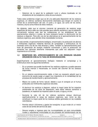 CONSTRUCCION DE CRITERIOS TÉCNICOS PARA ELCONSTRUCCION DE CRITERIOS TÉCNICOS PARA ELCONSTRUCCION DE CRITERIOS TÉCNICOS PARA ELCONSTRUCCION DE CRITERIOS TÉCNICOS PARA EL
APROVECHAMIENTO Y VALORAPROVECHAMIENTO Y VALORAPROVECHAMIENTO Y VALORAPROVECHAMIENTO Y VALORIZACIÓN DE RESIDUOD SÓLIDOS.IZACIÓN DE RESIDUOD SÓLIDOS.IZACIÓN DE RESIDUOD SÓLIDOS.IZACIÓN DE RESIDUOD SÓLIDOS.
Manual 3:Manual 3:Manual 3:Manual 3:
RESIDUOS ORGÁNICOS, PAPEL Y CARTÓN.RESIDUOS ORGÁNICOS, PAPEL Y CARTÓN.RESIDUOS ORGÁNICOS, PAPEL Y CARTÓN.RESIDUOS ORGÁNICOS, PAPEL Y CARTÓN.
- 7 -
PRIMERA PARTE: APROVECHAMIENTO Y VALORIZACIÓN DE RESIDUOS ORGANICOS CON ALTAPRIMERA PARTE: APROVECHAMIENTO Y VALORIZACIÓN DE RESIDUOS ORGANICOS CON ALTAPRIMERA PARTE: APROVECHAMIENTO Y VALORIZACIÓN DE RESIDUOS ORGANICOS CON ALTAPRIMERA PARTE: APROVECHAMIENTO Y VALORIZACIÓN DE RESIDUOS ORGANICOS CON ALTA TASA DE BIODEGRADBILIDADTASA DE BIODEGRADBILIDADTASA DE BIODEGRADBILIDADTASA DE BIODEGRADBILIDAD
epam s.a. e.s.p.Ministerio de Ambiente, Vivienda y
Desarrollo Territorial - FONAM -
- Deterioro de la salud de la población rural o urbana localizada en los
alrededores de los botaderos o sitios de acumulación.
Todos estos problemas exigen que se dé una adecuada disposición de los residuos
orgánicos, en rellenos sanitarios técnicamente diseñados que tengan en cuenta el
control de la contaminación del aire, el suelo y el agua, así como de los olores,
insectos y fauna consumidora de estos residuos.
No obstante, dado que el volumen creciente de generación de residuos exige
superficies de tierra cada vez más grandes para rellenos sanitarios y que la población
normalmente rechaza este tipo de instalaciones en los alrededores de sus
asentamientos urbanos o rurales, se hace necesario buscar la disminución de los
residuos a disponer. Para ello una de las alternativas es el aprovechamiento de los
residuos orgánicos, para atender otras necesidades humanas.
En este sentido, el aprovechamiento biológico, encaminado a la producción de abonos
o fertilizantes orgánicos mediante técnicas de compostaje y lombricultura se ha
mostrado como uno de los más eficaces y útiles. También su aprovechamiento para
fines de generación de energía mediante incineración y para la producción de
alimentos son opciones altamente interesantes que cada vez adquieren mayor
importancia en el mundo.
1.3 BENEFICIOS DEL APROVECHAMIENTO DE LOS RESIDUOS SÓLIDOS
ORGÁNICOS CON ALTA TASA DE BIODEGRADACIÓN.
Específicamente el aprovechamiento biológico mediante el compostaje y la
lombricultura tiene los siguientes beneficios:
- Es un proceso que puede transformar los residuos orgánicos y puede operarse
de forma manual o mecanizada, en función del volumen de los residuos
disponibles.
- Es un sistema económicamente viable, si bien es necesario advertir que la
economía de escala juega un papel muy importante en la rentabilidad de los
procesos de transformación y aprovechamiento.
- Mejora los suelos de forma natural, debido a que el compost y/o el humus
producidos son fertilizantes orgánicos naturales.
- Al disminuir los residuos a disponer, reduce la mayor parte de los impactos
ambientales de los sitios de disposición, sean éstos rellenos sanitarios o
botaderos, en especial los impactos sobre el suelo, el agua y el aire.
- Aumenta la vida útil de los rellenos sanitarios porque disminuye
significativamente la carga de residuos orgánicos, que, como se dijo,
constituyen la mayor parte de los residuos sólidos generados en las ciudades
colombianas.
- Permite reducir volúmenes y gastos de transporte, lo que incide en un menor
costo de las tarifas del servicio de aseo
- Genera empleo e ingresos para las municipalidades y/o para comunidades
rurales y suburbanas involucradas en los procesos de transformación de los
 