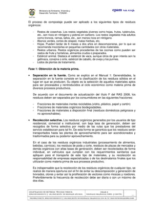 CONSTRUCCION DE CRITERIOS TÉCNICOS PARA ELCONSTRUCCION DE CRITERIOS TÉCNICOS PARA ELCONSTRUCCION DE CRITERIOS TÉCNICOS PARA ELCONSTRUCCION DE CRITERIOS TÉCNICOS PARA EL
APROVECHAMIENTO Y VALORAPROVECHAMIENTO Y VALORAPROVECHAMIENTO Y VALORAPROVECHAMIENTO Y VALORIZACIÓN DE RESIDUOD SÓLIDOS.IZACIÓN DE RESIDUOD SÓLIDOS.IZACIÓN DE RESIDUOD SÓLIDOS.IZACIÓN DE RESIDUOD SÓLIDOS.
Manual 3:Manual 3:Manual 3:Manual 3:
RESIDUOS ORGÁNICOS, PAPEL Y CARTÓN.RESIDUOS ORGÁNICOS, PAPEL Y CARTÓN.RESIDUOS ORGÁNICOS, PAPEL Y CARTÓN.RESIDUOS ORGÁNICOS, PAPEL Y CARTÓN.
- 15 -
PRIMERA PARTE: APROVECHAMIENTO Y VALORIZACIÓN DE RESIDUOS ORGANICOS CON ALTAPRIMERA PARTE: APROVECHAMIENTO Y VALORIZACIÓN DE RESIDUOS ORGANICOS CON ALTAPRIMERA PARTE: APROVECHAMIENTO Y VALORIZACIÓN DE RESIDUOS ORGANICOS CON ALTAPRIMERA PARTE: APROVECHAMIENTO Y VALORIZACIÓN DE RESIDUOS ORGANICOS CON ALTA TASA DE BIODEGRADBILIDADTASA DE BIODEGRADBILIDADTASA DE BIODEGRADBILIDADTASA DE BIODEGRADBILIDAD
epam s.a. e.s.p.Ministerio de Ambiente, Vivienda y
Desarrollo Territorial - FONAM -
El proceso de compostaje puede ser aplicado a los siguientes tipos de residuos
orgánicos:
- Restos de cosechas. Los restos vegetales jóvenes como hojas, frutos, tubérculos,
etc., son ricos en nitrógeno y pobres en carbono. Los restos vegetales más adultos
como troncos, ramas, tallos, etc., son menos ricos en nitrógeno.
- Abonos verdes, cortes de césped, malas hierbas, etc.
- Hojas. Pueden tardar de 6 meses a dos años en descomponerse, por lo que se
recomienda mezclarlas en pequeñas cantidades con otros materiales.
- Restos urbanos. Restos orgánicos procedentes de las cocinas como pueden ser
restos de fruta y hortalizas, alimentos crudos o preparados.
- Estiércol animal. Destaca el estiércol de vaca, aunque otros de gran interés son la
gallinaza, conejina o sirle, estiércol de caballo, de oveja y los purines.
- Lodos de plantas de tratamiento.
Fase 1: Obtención de la materia prima.
• Separación en la fuente. Como se explico en el Manual 1: Generalidades, la
separación en la fuente consiste en la clasificación de los residuos sólidos en el
lugar en que se producen. Su objeto es la selección de aquellos materiales aptos
para ser procesados y reintroducidos al ciclo económico como materia prima de
diversos procesos productivos.
De acuerdo con el documento de actualización del título F del RAS 2008, los
residuos deben ser separados por los consumidores en las siguientes fracciones:
- Fracciones de materiales inertes reciclables.(vidrio, plástico, papel y cartón)
- Fracciones de materiales orgánicos biodegradables.
- Fracciones de materiales a disposición final (residuos domésticos peligrosos y
no aprovechables).
• Recolección selectiva. Los residuos orgánicos generados por los usuarios de tipo
residencial, comercial e institucional, con baja tasa de generación, deben ser
recogidos de forma selectiva por medio de las rutas que los prestadores del
servicio establezcan para tal fin. De esta forma se garantiza que los residuos serán
transportados hasta las plantas de aprovechamiento para ser acondicionados y
trasformados para su posterior aprovechamiento.
En el caso de los residuos orgánicos industriales (procesamiento de alimentos,
bebidas, carnicos), los residuos de poda y corte, residuos de plazas de mercados y
demás orgánicos con altas tasas de generación, deben ser recolectados de forma
individual, en vehículos que cumplan con los requerimientos sanitarios que
apliquen para el transporte de este tipo de materiales, y su recolección es
responsabilidad de empresas especializadas o de los destinatarios finales que los
utilizarán como materia prima de sus procesos productivo.
Es indispensable que la recolección de los residuos orgánicos de cualquier tipo, se
realice de manera oportuna con el fin de evitar su descomposición y generación de
lixiviados, olores y evitar así la proliferación de vectores como moscas y roedores.
Preferiblemente la frecuencia de recolección debe ser diaria o con un máximo de
dos días.
 