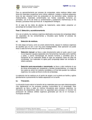 CONSTRUCCION DE CRITERIOS TÉCNICOS PARA ELCONSTRUCCION DE CRITERIOS TÉCNICOS PARA ELCONSTRUCCION DE CRITERIOS TÉCNICOS PARA ELCONSTRUCCION DE CRITERIOS TÉCNICOS PARA EL
APROVECHAMIENTO Y VALORAPROVECHAMIENTO Y VALORAPROVECHAMIENTO Y VALORAPROVECHAMIENTO Y VALORIZACIÓN DE RESIDUOD SÓLIDOS.IZACIÓN DE RESIDUOD SÓLIDOS.IZACIÓN DE RESIDUOD SÓLIDOS.IZACIÓN DE RESIDUOD SÓLIDOS.
Manual 3:Manual 3:Manual 3:Manual 3:
RESIDUOS ORGÁNICOS, PAPEL Y CARTÓN.RESIDUOS ORGÁNICOS, PAPEL Y CARTÓN.RESIDUOS ORGÁNICOS, PAPEL Y CARTÓN.RESIDUOS ORGÁNICOS, PAPEL Y CARTÓN.
- 16 -
PRIMERA PARTE: APROVECHAMIENTO Y VALORIZACIÓN DE RESIDUOS ORGANICOS CON ALTAPRIMERA PARTE: APROVECHAMIENTO Y VALORIZACIÓN DE RESIDUOS ORGANICOS CON ALTAPRIMERA PARTE: APROVECHAMIENTO Y VALORIZACIÓN DE RESIDUOS ORGANICOS CON ALTAPRIMERA PARTE: APROVECHAMIENTO Y VALORIZACIÓN DE RESIDUOS ORGANICOS CON ALTA TASA DE BIODEGRADBILIDADTASA DE BIODEGRADBILIDADTASA DE BIODEGRADBILIDADTASA DE BIODEGRADBILIDAD
epam s.a. e.s.p.Ministerio de Ambiente, Vivienda y
Desarrollo Territorial - FONAM -
Para su aprovechamiento por proceso de compostaje, estos residuos deben estar
libres de materiales inorgánicos como vidrios, plásticos, metales y residuos peligrosos
tanto de tipo industrial como los producidos en los domicilios (pilas, residuos de
medicamentos, materiales contaminados con fluidos corporales humanos y/o
animales), con el fin de evitar su contaminación y posteriores interferencias en los
tiempos y procesos físico-químicos de la degradación biológica.
En el caso de los lodos de plantas de tratamiento, estos deben presentar un
porcentaje de humedad menor al 30%.
Fase 2: Selección y acondicionamiento
Una vez en planta, los residuos orgánicos destinados al proceso de compostaje deben
ser separados de los contaminantes y triturados para facilitar el proceso de
descomposición.
a.) Selección de residuos.
En esta etapa se busca, como se anotó anteriormente, separar lo residuos orgánicos
de aquellos que no son o son muy poco biodegradables. Esta operación se puede
llevar a cabo de forma manual o de forma mecánica.
- Selección manual: se lleva a cabo directamente sobre el suelo, para lo cual
no se requieren equipos especiales sino herramientas manuales como rastrillos
y palas, y carros montacargas de tracción humana o carretillas para el
transporte de los materiales desde el lugar de recepción hasta las pilas de
compostaje. Los materiales no aptos para compostaje deben ser enviados al
relleno sanitario.
- Selección semi-mecanizada o mecanizada: se lleva a cabo mediante el uso
de tolvas alimentadas por cargadores y bandas transportadoras, a lo largo de
las cuales se retiran los residuos reciclables y al final sólo quedan los residuos
orgánicos, los cuales se llevan al sitio de compostaje.
La selección de los residuos en el centro de acopio o en la planta se facilita y agiliza
grandemente si previamente ha habido separación en la fuente.
b.) Trituración.
La trituración busca reducir el tamaño de los materiales para que sean descompuestos
más rápidamente en los procesos aerobios involucrados en el compostaje. Esta
operación se lleva a cabo en molinos trituradores para residuos orgánicos. La
trituradora de desperdicios debe tener la capacidad para procesar el volumen de
producción de residuos sólidos orgánicos generados por día en el municipio o
municipios servidos.
 