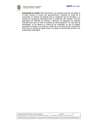 CONSTRUCCION DE CRITERIOS TÉCNICOS PARA ELCONSTRUCCION DE CRITERIOS TÉCNICOS PARA ELCONSTRUCCION DE CRITERIOS TÉCNICOS PARA ELCONSTRUCCION DE CRITERIOS TÉCNICOS PARA EL
APROVECHAMIENTO Y VALORAPROVECHAMIENTO Y VALORAPROVECHAMIENTO Y VALORAPROVECHAMIENTO Y VALORIZACIÓN DE RESIDUOD SÓLIDOS.IZACIÓN DE RESIDUOD SÓLIDOS.IZACIÓN DE RESIDUOD SÓLIDOS.IZACIÓN DE RESIDUOD SÓLIDOS.
Manual 3:Manual 3:Manual 3:Manual 3:
RESIDUOS ORGÁNICOS, PAPEL Y CARTÓN.RESIDUOS ORGÁNICOS, PAPEL Y CARTÓN.RESIDUOS ORGÁNICOS, PAPEL Y CARTÓN.RESIDUOS ORGÁNICOS, PAPEL Y CARTÓN.
- 19 -
PRIMERA PARTE: APROVECHAMIENTO Y VALORIZACIÓN DE RESIDUOS ORGANICOS CON ALTAPRIMERA PARTE: APROVECHAMIENTO Y VALORIZACIÓN DE RESIDUOS ORGANICOS CON ALTAPRIMERA PARTE: APROVECHAMIENTO Y VALORIZACIÓN DE RESIDUOS ORGANICOS CON ALTAPRIMERA PARTE: APROVECHAMIENTO Y VALORIZACIÓN DE RESIDUOS ORGANICOS CON ALTA TASA DE BIODEGRADBILIDADTASA DE BIODEGRADBILIDADTASA DE BIODEGRADBILIDADTASA DE BIODEGRADBILIDAD
epam s.a. e.s.p.Ministerio de Ambiente, Vivienda y
Desarrollo Territorial - FONAM -
- Compostaje en celdas: Para esta técnica, es necesario escavar una celda en
el suelo, recubrir su interior con geomembrana, y distribuir en fondo de la
excavación un sistema de tuberías para la recolección de los lixiviados y un
sistema de mangueras perforadas para la ventilación del compost. Una vez
dispuestos los sistemas de drenaje y aireación, se depositan los residuos
triturados para que se inicie el proceso de descomposición. Es este tipo de
compostaje, no se requiere el volteo de los materiales, ya que el oxigeno
requerido se inyecta en la celda por medio de una bomba de aire comprimido.
Para evitar el ingreso de aguas lluvias a la celda, se recomienda construir una
cubierta tipo invernadero.
 