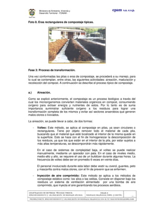 CONSTRUCCION DE CRITERIOS TÉCNICOS PARA ELCONSTRUCCION DE CRITERIOS TÉCNICOS PARA ELCONSTRUCCION DE CRITERIOS TÉCNICOS PARA ELCONSTRUCCION DE CRITERIOS TÉCNICOS PARA EL
APROVECHAMIENTO Y VALORAPROVECHAMIENTO Y VALORAPROVECHAMIENTO Y VALORAPROVECHAMIENTO Y VALORIZACIÓN DE RESIDUOD SÓLIDOS.IZACIÓN DE RESIDUOD SÓLIDOS.IZACIÓN DE RESIDUOD SÓLIDOS.IZACIÓN DE RESIDUOD SÓLIDOS.
Manual 3:Manual 3:Manual 3:Manual 3:
RESIDUOS ORGÁNICOS, PAPEL Y CARTÓN.RESIDUOS ORGÁNICOS, PAPEL Y CARTÓN.RESIDUOS ORGÁNICOS, PAPEL Y CARTÓN.RESIDUOS ORGÁNICOS, PAPEL Y CARTÓN.
- 20 -
PRIMERA PARTE: APROVECHAMIENTO Y VALORIZACIÓN DE RESIDUOS ORGANICOS CON ALTAPRIMERA PARTE: APROVECHAMIENTO Y VALORIZACIÓN DE RESIDUOS ORGANICOS CON ALTAPRIMERA PARTE: APROVECHAMIENTO Y VALORIZACIÓN DE RESIDUOS ORGANICOS CON ALTAPRIMERA PARTE: APROVECHAMIENTO Y VALORIZACIÓN DE RESIDUOS ORGANICOS CON ALTA TASA DE BIODEGRADBILIDADTASA DE BIODEGRADBILIDADTASA DE BIODEGRADBILIDADTASA DE BIODEGRADBILIDAD
epam s.a. e.s.p.Ministerio de Ambiente, Vivienda y
Desarrollo Territorial - FONAM -
Foto 8. Eras rectangulares de compostaje típicas.
Fase 3: Proceso de transformación.
Una vez conformadas las pilas o eras de compostaje, se procederá a su manejo, para
lo cual se contemplan, entre otras, las siguientes actividades: aireación, maduración y
recolección del compost. A continuación se describe el proceso típico de compostaje.
a.) Aireación.
Como se explicó anteriormente, el compostaje es un proceso biológico a través del
cual los microorganismos convierten materiales orgánicos en compost, consumiendo
oxígeno para extraer energía y nutrientes de estos. Por lo tanto es de suma
importancia suministrar suficiente oxígeno a los residuos para lograr una
transformación completa de los mismos y evitar así sectores anaerobios que generen
malos olores o lixiviados.
La aireación, se puede llevar a cabo, de dos formas:
- Volteo: Este método, se aplica al compostaje en pilas, ya sean circulares o
rectangulares. Tiene por objeto remover todo el material de cada pila,
buscando que el material que esté localizado al interior de la misma quede en
la superficie. Esto se hace con el fin de homogeneizar la descomposición de
los residuos, ya que los que están en el interior de la pila, por estar sujetos a
más altas temperaturas, se descompondrán más rápidamente.
En el caso de sistemas de complejidad baja, el volteo se puede realizar
manualmente, mediante un operador con pala. En el caso de niveles medio,
medio-alto y alto, se requiere el uso de un buldózer durante algunas horas. La
frecuencia de volteo debe ser en promedio 6 veces en veinte días.
El personal involucrado durante esta labor debe vestir su overol, guantes, peto
y mascarilla contra malos olores, con el fin de prevenir que se enfermen.
- Inyección de aire comprimido: Este método se aplica a los métodos de
compostaje estático como: los silos o las celdas. Consiste en disponer bajo los
residuos un sistema de ventilación alimentado por una bomba de aire
comprimido, que inyecta el aire garantizando los procesos aeróbios.
 