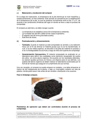 CONSTRUCCION DE CRITERIOS TÉCNICOS PARA ELCONSTRUCCION DE CRITERIOS TÉCNICOS PARA ELCONSTRUCCION DE CRITERIOS TÉCNICOS PARA ELCONSTRUCCION DE CRITERIOS TÉCNICOS PARA EL
APROVECHAMIENTO Y VALORAPROVECHAMIENTO Y VALORAPROVECHAMIENTO Y VALORAPROVECHAMIENTO Y VALORIZACIÓN DE RESIDUOD SÓLIDOS.IZACIÓN DE RESIDUOD SÓLIDOS.IZACIÓN DE RESIDUOD SÓLIDOS.IZACIÓN DE RESIDUOD SÓLIDOS.
Manual 3:Manual 3:Manual 3:Manual 3:
RESIDUOS ORGÁNICOS, PAPEL Y CARTÓN.RESIDUOS ORGÁNICOS, PAPEL Y CARTÓN.RESIDUOS ORGÁNICOS, PAPEL Y CARTÓN.RESIDUOS ORGÁNICOS, PAPEL Y CARTÓN.
- 21 -
PRIMERA PARTE: APROVECHAMIENTO Y VALORIZACIÓN DE RESIDUOS ORGANICOS CON ALTAPRIMERA PARTE: APROVECHAMIENTO Y VALORIZACIÓN DE RESIDUOS ORGANICOS CON ALTAPRIMERA PARTE: APROVECHAMIENTO Y VALORIZACIÓN DE RESIDUOS ORGANICOS CON ALTAPRIMERA PARTE: APROVECHAMIENTO Y VALORIZACIÓN DE RESIDUOS ORGANICOS CON ALTA TASA DE BIODEGRADBILIDADTASA DE BIODEGRADBILIDADTASA DE BIODEGRADBILIDADTASA DE BIODEGRADBILIDAD
epam s.a. e.s.p.Ministerio de Ambiente, Vivienda y
Desarrollo Territorial - FONAM -
c.) Maduración y recolección del compost
En la etapa de maduración, la temperatura de la pila disminuye al nivel mesofílica y,
subsecuentemente, al nivel ambiente. Este período se caracteriza por la estabilización
de la temperatura de la pila, la cual se presenta normalmente entre el día 17 y 21, de
acuerdo a las condiciones climáticas del lugar en donde se lleve a cabo el proceso de
compostaje.
El compost ya está listo y se debe recoger cuando:
- La temperatura se estabiliza (cerca de la temperatura ambiente).
- La humedad sea del 60% (debe formar masa al apretarlo).
- El aspecto sea de forma granulada (suelto).
- Esté libre de olores.
d.) Postmaduración y almacenamiento
- Tamizado. Cuando el material ya esté compostado se somete a una selección
física con el fin de eliminar el material grueso que no se ha transformado, el
cual, si es de índole orgánica, se devuelve a las pilas de material en proceso y
si es no biodegradable se acumula y luego se retira de la planta de compostaje.
- Caracterización fisicoquímica. El material compostado es analizado en un
laboratorio para definir sus cualidades como elemento recuperador de suelos
de cultivo y/o como abono orgánico. De acuerdo con los resultados obtenidos,
se realizan ajustes químicos y/o físicos y se dispone para el uso definido. Los
análisis del abono orgánico se deben realizar en laboratorios autorizados por el
ICA de tal manera que aseguren el cumplimiento de sus normas.
Una vez recogido, el compost se puede empacar en costales, y se debe almacenar al
interior de las instalaciones de la planta, o bajo un invernadero cubierto con tela de
plástico, donde podrá secar más antes de ser vendido o distribuido a los usuarios.
Foto 9. Embalaje compost.
Parámetros de operación que deben ser controlados durante el proceso de
compostaje.
 