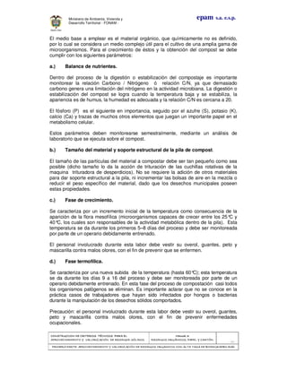 CONSTRUCCION DE CRITERIOS TÉCNICOS PARA ELCONSTRUCCION DE CRITERIOS TÉCNICOS PARA ELCONSTRUCCION DE CRITERIOS TÉCNICOS PARA ELCONSTRUCCION DE CRITERIOS TÉCNICOS PARA EL
APROVECHAMIENTO Y VALORAPROVECHAMIENTO Y VALORAPROVECHAMIENTO Y VALORAPROVECHAMIENTO Y VALORIZACIÓN DE RESIDUOD SÓLIDOS.IZACIÓN DE RESIDUOD SÓLIDOS.IZACIÓN DE RESIDUOD SÓLIDOS.IZACIÓN DE RESIDUOD SÓLIDOS.
Manual 3:Manual 3:Manual 3:Manual 3:
RESIDUOS ORGÁNICOS, PAPEL Y CARTÓN.RESIDUOS ORGÁNICOS, PAPEL Y CARTÓN.RESIDUOS ORGÁNICOS, PAPEL Y CARTÓN.RESIDUOS ORGÁNICOS, PAPEL Y CARTÓN.
- 22 -
PRIMERA PARTE: APROVECHAMIENTO Y VALORIZACIÓN DE RESIDUOS ORGANICOS CON ALTAPRIMERA PARTE: APROVECHAMIENTO Y VALORIZACIÓN DE RESIDUOS ORGANICOS CON ALTAPRIMERA PARTE: APROVECHAMIENTO Y VALORIZACIÓN DE RESIDUOS ORGANICOS CON ALTAPRIMERA PARTE: APROVECHAMIENTO Y VALORIZACIÓN DE RESIDUOS ORGANICOS CON ALTA TASA DE BIODEGRADBILIDADTASA DE BIODEGRADBILIDADTASA DE BIODEGRADBILIDADTASA DE BIODEGRADBILIDAD
epam s.a. e.s.p.Ministerio de Ambiente, Vivienda y
Desarrollo Territorial - FONAM -
El medio base a emplear es el material orgánico, que químicamente no es definido,
por lo cual se considera un medio complejo útil para el cultivo de una amplia gama de
microorganismos. Para el crecimiento de éstos y la obtención del compost se debe
cumplir con los siguientes parámetros:
a.) Balance de nutrientes.
Dentro del proceso de la digestión o estabilización del compostaje es importante
monitorear la relación Carbono / Nitrógeno ó relación C/N, ya que demasiado
carbono genera una limitación del nitrógeno en la actividad microbiana. La digestión o
estabilización del compost se logra cuando la temperatura baja y se estabiliza, la
apariencia es de humus, la humedad es adecuada y la relación C/N es cercana a 20.
El fósforo (P) es el siguiente en importancia, seguido por el azufre (S), potasio (K),
calcio (Ca) y trazas de muchos otros elementos que juegan un importante papel en el
metabolismo celular.
Estos parámetros deben monitorearse semestralmente, mediante un análisis de
laboratorio que se ejecuta sobre el compost.
b.) Tamaño del material y soporte estructural de la pila de compost.
El tamaño de las partículas del material a compostar debe ser tan pequeño como sea
posible (dicho tamaño lo da la acción de trituración de las cuchillas rotativas de la
maquina trituradora de desperdicios). No se requiere la adición de otros materiales
para dar soporte estructural a la pila, ni incrementar las bolsas de aire en la mezcla o
reducir el peso específico del material, dado que los desechos municipales poseen
estas propiedades.
c.) Fase de crecimiento.
Se caracteriza por un incremento inicial de la temperatura como consecuencia de la
aparición de la flora mesofílica (microorganismos capaces de crecer entre los 25°C y
40°C, los cuales son responsables de la actividad metabólica dentro de la pila). Esta
temperatura se da durante los primeros 5–8 días del proceso y debe ser monitoreada
por parte de un operario debidamente entrenado.
El personal involucrado durante esta labor debe vestir su overol, guantes, peto y
mascarilla contra malos olores, con el fin de prevenir que se enfermen.
d.) Fase termofílica.
Se caracteriza por una nueva subida de la temperatura (hasta 60°C); esta temperatura
se da durante los días 9 a 16 del proceso y debe ser monitoreada por parte de un
operario debidamente entrenado. En esta fase del proceso de compostación casi todos
los organismos patógenos se eliminan. Es importante aclarar que no se conoce en la
práctica casos de trabajadores que hayan sido infectados por hongos o bacterias
durante la manipulación de los desechos sólidos comportados.
Precaución: el personal involucrado durante esta labor debe vestir su overol, guantes,
peto y mascarilla contra malos olores, con el fin de prevenir enfermedades
ocupacionales.
 