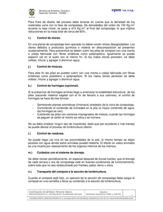 CONSTRUCCION DE CRITERIOS TÉCNICOS PARA ELCONSTRUCCION DE CRITERIOS TÉCNICOS PARA ELCONSTRUCCION DE CRITERIOS TÉCNICOS PARA ELCONSTRUCCION DE CRITERIOS TÉCNICOS PARA EL
APROVECHAMIENTO Y VALORAPROVECHAMIENTO Y VALORAPROVECHAMIENTO Y VALORAPROVECHAMIENTO Y VALORIZACIÓN DE RESIDUOD SÓLIDOS.IZACIÓN DE RESIDUOD SÓLIDOS.IZACIÓN DE RESIDUOD SÓLIDOS.IZACIÓN DE RESIDUOD SÓLIDOS.
Manual 3:Manual 3:Manual 3:Manual 3:
RESIDUOS ORGÁNICOS, PAPEL Y CARTÓN.RESIDUOS ORGÁNICOS, PAPEL Y CARTÓN.RESIDUOS ORGÁNICOS, PAPEL Y CARTÓN.RESIDUOS ORGÁNICOS, PAPEL Y CARTÓN.
- 24 -
PRIMERA PARTE: APROVECHAMIENTO Y VALORIZACIÓN DE RESIDUOS ORGANICOS CON ALTAPRIMERA PARTE: APROVECHAMIENTO Y VALORIZACIÓN DE RESIDUOS ORGANICOS CON ALTAPRIMERA PARTE: APROVECHAMIENTO Y VALORIZACIÓN DE RESIDUOS ORGANICOS CON ALTAPRIMERA PARTE: APROVECHAMIENTO Y VALORIZACIÓN DE RESIDUOS ORGANICOS CON ALTA TASA DE BIODEGRADBILIDADTASA DE BIODEGRADBILIDADTASA DE BIODEGRADBILIDADTASA DE BIODEGRADBILIDAD
epam s.a. e.s.p.Ministerio de Ambiente, Vivienda y
Desarrollo Territorial - FONAM -
Para fines de diseño del proceso debe tenerse en cuenta que la densidad de los
materiales varía con la fase de compostaje. De densidades del orden de 150 Kg./m3
durante la fase inicial, se pasa a 415 Kg./m3
al final del compostaje, lo que implica
reducciones en la masa total de cerca del 60%.
i.) Control de olores.
En una planta de compostaje bien operada no deben existir olores desagradables. Los
olores debidos a productos químicos o materia en descomposición se presentan
ocasionalmente. Para prevenirlos se deben cubrir las pilas de compost con una manta
o cobija fabricada con fibras sintéticas como polipropileno. Igualmente se puede
esparcir cal en el suelo con el mismo fin. Si los malos olores persisten, se debe
voltear, triturar y agregar ó disminuir agua.
j.) Control de moscas.
Para este fin las pilas se pueden cubrir con una manta o cobija fabricada con fibras
sintéticas como polietileno o polipropileno. Si los malos olores persisten se debe
voltear, triturar y agregar o disminuir agua.
k.) Control de hormigas (opcional).
Si la presencia de hormigas arrieras llega a amenazar la estabilidad estructural de las
pilas (sacando material vegetal con el fin de llevarlo a sus colonias), el control de
hormigas se hace de tres formas:
- Sembrando plantas aromáticas (limonaria) alrededor de la zona de compostaje.
- Controlando el contenido de humedad en la pila (a mayor contenido de agua,
las hormigas se van).
- Cubriendo las pilas con cartones impregnados de melaza; cuando las hormigas
se peguen al cartón el mismo se retira y se incinera.
No se debe emplear ningún tipo de insecticida, dado que por accidente o mal manejo
se puede afectar el proceso de lombricultura ulterior.
l.) Control de roedores.
Se puede regar cal viva en las proximidades de la pila; al mismo tiempo se dejan
pocetas con agua donde estos animales puedan beberla. El efecto en estos animales
es una muerte por resecamiento de los órganos internos de los mismos.
m.) Cuidados con el sistema de drenaje.
Se debe revisar periódicamente, en especial después de lluvias fuertes, que el drenaje
de cada terraza o era de compostaje esté en buenas condiciones de funcionamiento,
sobre todo que no sea obstaculizado por hierbas, palos, tierra u otros.
n.) Transporte del compost a la sección de lombricultura.
Cuando el compost esté listo, un operario de la sección de compostaje debe cargar el
compost en una carretilla y llevar su contenido a la sección de lombricultura.
 