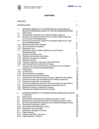 epam s.a. e.s.p.Ministerio de Ambiente, Vivienda y
Desarrollo Territorial - FONAM -
CONTENIDO
PROLOGO. 1
INTRODUCCIÓN. 2
1. APROVECHAMIENTO Y VALORIZACIÓN DE LOS RESIDUOS
SÓLIDOS ORGÁNICOS CON ALTA TASA DE BIODEGRADACIÓN. 5
1.1 Definiciones. 5
1.2 Problemática ambiental de los residuos sólidos orgánicos. 6
1.3 Beneficios del aprovechamiento de los residuos sólidos orgánicos
con alta tasa de biodegradación. 7
1.4 Elementos generales de la gestión de residuos orgánicos con alta
tasa de biodegradación. 8
1.4.1 Aprovechamiento para reciclaje. 8
1.4.2 Aprovechamiento energético. 8
1.4.3 Disposición final. 9
1.5 Descripción de los residuos orgánicos con alta tasa de
Biodegradabilidad. 9
1.5.1 Residuos de poda y corte. 9
1.5.2 Residuos de cosechas industriales. 11
1.5.3 Residuos de plazas de mercado. 11
1.5.4 Residuos cárnicos. 11
1.5.5 Residuos orgánicos urbanos de origen doméstico. 12
1.5.6 Lodos de plantas de tratamiento de aguas. 12
1.6 Técnicas para el aprovechamiento y valorización de los residuos
orgánicos con alta tasa de biodegradación. 13
1.6.1 Compostaje. 13
1.6.2 Lombricultura 25
1.6.3 Aprovechamiento energético. 35
1.6.4 Otras técnicas de aprovechamiento. 40
1.7 Construcción de infraestructuras mínimas y adquisición de equipos. 50
1.7.1 Centros de acopio con procesamiento de residuos orgánicos. 50
1.7.2 Planta de recuperación de materiales. 52
1.8 Control de calidad de productos y buenas practicas de manufactura. 55
1.8.1 Recomendaciones generales plantas de aprovechamiento. 55
1.8.2 Medidas de higiene y seguridad industrial. 55
1.8.3 Requisitos de calidad productos terminados. 57
2. APROVECHAMIENTO Y VALORIZACION DE RESIDUOS DE PAPEL
Y CARTON. 60
2.1 Definiciones. 60
2.2 Problemática ambiental de los residuos de papel y cartón. 61
2.3 Beneficios del aprovechamiento de los residuos de papel y cartón. 62
2.4 Elementos generales de la gestión de los residuos de papel y cartón. 62
2.4.1 Reutilización del papel y cartón. 63
2.4.2 Aprovechamiento del papel y cartón. 63
2.4.3 Disposición final controlada. 63
2.5 Descripción del papel y el cartón. 66
2.5.1 Papel periódico. 67
2.5.2 Papel de impresión y escritura. 67
2.5.3 Papel higiénico – sanitario. 67
 