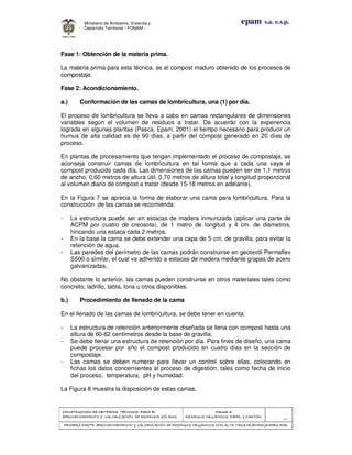 CONSTRUCCION DE CRITERIOS TÉCNICOS PARA ELCONSTRUCCION DE CRITERIOS TÉCNICOS PARA ELCONSTRUCCION DE CRITERIOS TÉCNICOS PARA ELCONSTRUCCION DE CRITERIOS TÉCNICOS PARA EL
APROVECHAMIENTO Y VALORAPROVECHAMIENTO Y VALORAPROVECHAMIENTO Y VALORAPROVECHAMIENTO Y VALORIZACIÓN DE RESIDUOD SÓLIDOS.IZACIÓN DE RESIDUOD SÓLIDOS.IZACIÓN DE RESIDUOD SÓLIDOS.IZACIÓN DE RESIDUOD SÓLIDOS.
Manual 3:Manual 3:Manual 3:Manual 3:
RESIDUOS ORGÁNICOS, PAPEL Y CARTÓN.RESIDUOS ORGÁNICOS, PAPEL Y CARTÓN.RESIDUOS ORGÁNICOS, PAPEL Y CARTÓN.RESIDUOS ORGÁNICOS, PAPEL Y CARTÓN.
- 28 -
PRIMERA PARTE: APROVECHAMIENTO Y VALORIZACIÓN DE RESIDUOS ORGANICOS CON ALTAPRIMERA PARTE: APROVECHAMIENTO Y VALORIZACIÓN DE RESIDUOS ORGANICOS CON ALTAPRIMERA PARTE: APROVECHAMIENTO Y VALORIZACIÓN DE RESIDUOS ORGANICOS CON ALTAPRIMERA PARTE: APROVECHAMIENTO Y VALORIZACIÓN DE RESIDUOS ORGANICOS CON ALTA TASA DE BIODEGRADBILIDADTASA DE BIODEGRADBILIDADTASA DE BIODEGRADBILIDADTASA DE BIODEGRADBILIDAD
epam s.a. e.s.p.Ministerio de Ambiente, Vivienda y
Desarrollo Territorial - FONAM -
Fase 1: Obtención de la materia prima.
La materia prima para esta técnica, es el compost maduro obtenido de los procesos de
compostaje.
Fase 2: Acondicionamiento.
a.) Conformación de las camas de lombricultura, una (1) por día.
El proceso de lombricultura se lleva a cabo en camas rectangulares de dimensiones
variables según el volumen de residuos a tratar. De acuerdo con la experiencia
lograda en algunas plantas (Pasca, Epam, 2001) el tiempo necesario para producir un
humus de alta calidad es de 90 días, a partir del compost generado en 20 días de
proceso.
En plantas de procesamiento que tengan implementado el proceso de compostaje, se
aconseja construir camas de lombricultura en tal forma que a cada una vaya el
compost producido cada día. Las dimensiones de las camas pueden ser de 1,1 metros
de ancho, 0,60 metros de altura útil, 0,70 metros de altura total y longitud proporcional
al volumen diario de compost a tratar (desde 15-18 metros en adelante).
En la Figura 7 se aprecia la forma de elaborar una cama para lombricultura. Para la
construcción de las camas se recomienda:
- La estructura puede ser en estacas de madera inmunizada (aplicar una parte de
ACPM por cuatro de creosota), de 1 metro de longitud y 4 cm. de diámetros,
hincando una estaca cada 2 metros.
- En la base la cama se debe extender una capa de 5 cm. de gravilla, para evitar la
retención de agua.
- Las paredes del perímetro de las camas podrán construirse en geotextil Permaflex
S500 o similar, el cual va adherido a estacas de madera mediante grapas de acero
galvanizadas.
No obstante lo anterior, las camas pueden construirse en otros materiales tales como
concreto, ladrillo, tabla, lona u otros disponibles.
b.) Procedimiento de llenado de la cama
En el llenado de las camas de lombricultura, se debe tener en cuenta:
- La estructura de retención anteriormente diseñada se llena con compost hasta una
altura de 60-62 centímetros desde la base de gravilla.
- Se debe llenar una estructura de retención por día. Para fines de diseño, una cama
puede procesar por año el compost producido en cuatro días en la sección de
compostaje.
- Las camas se deben numerar para llevar un control sobre ellas, colocando en
fichas los datos concernientes al proceso de digestión, tales como fecha de inicio
del proceso, temperatura, pH y humedad.
La Figura 8 muestra la disposición de estas camas.
 