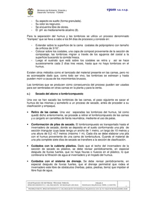 CONSTRUCCION DE CRITERIOS TÉCNICOS PARA ELCONSTRUCCION DE CRITERIOS TÉCNICOS PARA ELCONSTRUCCION DE CRITERIOS TÉCNICOS PARA ELCONSTRUCCION DE CRITERIOS TÉCNICOS PARA EL
APROVECHAMIENTO Y VALORAPROVECHAMIENTO Y VALORAPROVECHAMIENTO Y VALORAPROVECHAMIENTO Y VALORIZACIÓN DE RESIDUOD SÓLIDOS.IZACIÓN DE RESIDUOD SÓLIDOS.IZACIÓN DE RESIDUOD SÓLIDOS.IZACIÓN DE RESIDUOD SÓLIDOS.
Manual 3:Manual 3:Manual 3:Manual 3:
RESIDUOS ORGÁNICOS, PAPEL Y CARTÓN.RESIDUOS ORGÁNICOS, PAPEL Y CARTÓN.RESIDUOS ORGÁNICOS, PAPEL Y CARTÓN.RESIDUOS ORGÁNICOS, PAPEL Y CARTÓN.
- 31 -
PRIMERA PARTE: APROVECHAMIENTO Y VALORIZACIÓN DE RESIDUOS ORGANICOS CON ALTAPRIMERA PARTE: APROVECHAMIENTO Y VALORIZACIÓN DE RESIDUOS ORGANICOS CON ALTAPRIMERA PARTE: APROVECHAMIENTO Y VALORIZACIÓN DE RESIDUOS ORGANICOS CON ALTAPRIMERA PARTE: APROVECHAMIENTO Y VALORIZACIÓN DE RESIDUOS ORGANICOS CON ALTA TASA DE BIODEGRADBILIDADTASA DE BIODEGRADBILIDADTASA DE BIODEGRADBILIDADTASA DE BIODEGRADBILIDAD
epam s.a. e.s.p.Ministerio de Ambiente, Vivienda y
Desarrollo Territorial - FONAM -
- Su aspecto es suelto (forma granulada).
- Su color es negruzco.
- Se encuentra libre de olores.
- El pH es medianamente alcalino (8).
Para la separación del humus y las lombrices se utiliza un proceso denominado
“trampeo” que se lleva a cabo a los 84 días de procesos y consiste en:
- Extender sobre la superficie de la cama costales de polipropileno con tamaño
de orificios de 3/16”.
- Colocar sobre los costales, una capa de compost proveniente de la sección de
compostaje; las lombrices migran a través de los agujeros del costal a la
superficie buscando la comida fresca.
- Luego el sustrato que está sobre los costales se retira y así se hace
sucesivamente cada 2 días tres veces, hasta que no haya lombrices en el
humus.
Existen otros métodos como el tamizado del material presente en las camas, pero no
es aconsejable dado que, como todo ser vivo, las lombrices se estresan y hasta
pueden morir a causa de los movimientos bruscos.
Las lombrices que se producen como consecuencia del proceso pueden ser usadas
para ser sembradas en otras camas en la planta y para la venta.
c.) Secado del abono o lombricompuesto
Una vez se han sacado las lombrices de las camas, el paso siguiente es sacar el
humus de las mismas y someterlo a un proceso de secado, antes de proceder a su
clasificación y empaque.
• Retiro de las camas. Una vez separadas las lombrices del humus, tal como
quedó dicho anteriormente, se procede a retirar el lombricompuesto de las camas
y a cargarlo en carretillas de llanta neumática, mediante el uso de palas.
• Conformación de pilas de secado. El lombricompuesto es transportado hasta el
invernadero de secado, donde se deposita en el suelo conformando una pila de
sección triangular cuya base tenga un ancho de 1 metro, un largo de 10 metros y
una altura de 0,2 –0,7 metros (máximo 1 m). Cada día se debe elaborar una pila
con el humus proveniente de una cama de lombricultura. Cuando el material de
una pila complete siete días de secado se transfiere a la sección de clasificación.
• Cuidados con la cubierta plástica. Dado que el techo del invernadero de la
sección de secado es plástico, se debe revisar periódicamente, en especial
después de lluvias fuertes, que no haya fisuras o huecos en el plástico, lo que
conllevaría la filtración de agua al invernadero y el mojado del humus.
• Cuidados con el sistema de drenaje. Se debe revisar periódicamente, en
especial después de lluvias fuertes, que el drenaje perimetral que rodea el
invernadero este libre de obstáculos (hierbas, palos, piedras, tierra) que impidan el
libre flujo de agua.
 