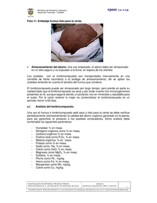 CONSTRUCCION DE CRITERIOS TÉCNICOS PARA ELCONSTRUCCION DE CRITERIOS TÉCNICOS PARA ELCONSTRUCCION DE CRITERIOS TÉCNICOS PARA ELCONSTRUCCION DE CRITERIOS TÉCNICOS PARA EL
APROVECHAMIENTO Y VALORAPROVECHAMIENTO Y VALORAPROVECHAMIENTO Y VALORAPROVECHAMIENTO Y VALORIZACIÓN DE RESIDUOD SÓLIDOS.IZACIÓN DE RESIDUOD SÓLIDOS.IZACIÓN DE RESIDUOD SÓLIDOS.IZACIÓN DE RESIDUOD SÓLIDOS.
Manual 3:Manual 3:Manual 3:Manual 3:
RESIDUOS ORGÁNICOS, PAPEL Y CARTÓN.RESIDUOS ORGÁNICOS, PAPEL Y CARTÓN.RESIDUOS ORGÁNICOS, PAPEL Y CARTÓN.RESIDUOS ORGÁNICOS, PAPEL Y CARTÓN.
- 33 -
PRIMERA PARTE: APROVECHAMIENTO Y VALORIZACIÓN DE RESIDUOS ORGANICOS CON ALTAPRIMERA PARTE: APROVECHAMIENTO Y VALORIZACIÓN DE RESIDUOS ORGANICOS CON ALTAPRIMERA PARTE: APROVECHAMIENTO Y VALORIZACIÓN DE RESIDUOS ORGANICOS CON ALTAPRIMERA PARTE: APROVECHAMIENTO Y VALORIZACIÓN DE RESIDUOS ORGANICOS CON ALTA TASA DE BIODEGRADBILIDADTASA DE BIODEGRADBILIDADTASA DE BIODEGRADBILIDADTASA DE BIODEGRADBILIDAD
epam s.a. e.s.p.Ministerio de Ambiente, Vivienda y
Desarrollo Territorial - FONAM -
Foto 11. Embalaje humus listo para la venta.
• Almacenamiento del abono. Una vez empacado, el abono debe ser almacenado
en un sitio seguro y no expuesto a la lluvia, en espera de los clientes.
Los costales con el lombricompuesto son transportados manualmente en una
carretilla de llanta neumática a la bodega de almacenamiento; allí se apilan los
costales teniendo en cuenta el tamaño del humus que contiene.
El lombricompuesto puede ser almacenado por largo tiempo, pero pierde en parte su
calidad dado que el lombricompuesto se seca y por ende mueren los microorganismos
presentes en él, aunque seguirá siendo un producto rico en minerales y saludable para
el suelo. Por la razón anterior lo mejor es comercializar el lombricompuesto en un
período menor a 60 días.
e.) Análisis del lombricompuesto.
Una vez el humus o lombricompuesto esté seco y listo para la venta se debe verificar
periódicamente (semestralmente) la calidad del abono orgánico generado en la planta,
para así garantizar el producto a los posibles compradores. Dicho análisis debe
contemplar los siguientes parámetros:
- Humedad, % en masa.
- Nitrógeno orgánico como % en masa.
- Carbono orgánico % en masa.
- Fósforo total como P2O5, % en masa.
- Materia orgánica, % en masa.
- Potasio como % en masa.
- Sodio como Na, % en masa.
- Calcio como CaO, % en masa.
- Magnesio como MgO3, % en masa.
- Sulfatos, % en masa.
- Plomo como Pb , mg/kg.
- Hierro como Fe, % en masa.
- Manganeso como Mn, mg/kg.
- Cobre como Cu, mg/kg.
 
