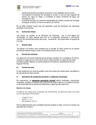 CONSTRUCCION DE CRITERIOS TÉCNICOS PARA ELCONSTRUCCION DE CRITERIOS TÉCNICOS PARA ELCONSTRUCCION DE CRITERIOS TÉCNICOS PARA ELCONSTRUCCION DE CRITERIOS TÉCNICOS PARA EL
APROVECHAMIENTO Y VALORAPROVECHAMIENTO Y VALORAPROVECHAMIENTO Y VALORAPROVECHAMIENTO Y VALORIZACIÓN DE RESIDUOD SÓLIDOS.IZACIÓN DE RESIDUOD SÓLIDOS.IZACIÓN DE RESIDUOD SÓLIDOS.IZACIÓN DE RESIDUOD SÓLIDOS.
Manual 3:Manual 3:Manual 3:Manual 3:
RESIDUOS ORGÁNICOS, PAPEL Y CARTÓN.RESIDUOS ORGÁNICOS, PAPEL Y CARTÓN.RESIDUOS ORGÁNICOS, PAPEL Y CARTÓN.RESIDUOS ORGÁNICOS, PAPEL Y CARTÓN.
- 35 -
PRIMERA PARTE: APROVECHAMIENTO Y VALORIZACIÓN DE RESIDUOS ORGANICOS CON ALTAPRIMERA PARTE: APROVECHAMIENTO Y VALORIZACIÓN DE RESIDUOS ORGANICOS CON ALTAPRIMERA PARTE: APROVECHAMIENTO Y VALORIZACIÓN DE RESIDUOS ORGANICOS CON ALTAPRIMERA PARTE: APROVECHAMIENTO Y VALORIZACIÓN DE RESIDUOS ORGANICOS CON ALTA TASA DE BIODEGRADBILIDADTASA DE BIODEGRADBILIDADTASA DE BIODEGRADBILIDADTASA DE BIODEGRADBILIDAD
epam s.a. e.s.p.Ministerio de Ambiente, Vivienda y
Desarrollo Territorial - FONAM -
- Sembrando plantas aromáticas (limonaria u otra) alrededor de las camas.
- Controlando el contenido de humedad en la pila, lo cual se hace regando las
camas con agua sin llegar a inundarlas (a mayor contenido de agua, las
hormigas se van).
- Cubriendo las pilas con cartones impregnados de melaza; cuando las hormigas
se peguen al cartón, el mismo se retira y se incinera.
No se debe emplear ningún tipo de insecticida, pues las lombrices son altamente
sensibles a los mismos.
h.) Control de chizas.
Las chizas, en cambio, sí se alimentan de lombrices, por lo cual deben ser
controladas. El mejor método para ello es la búsqueda, extracción y eliminación
manual. Se recomienda buscar bien pues, usualmente, las chizas están en grupos de
2 ó más.
i.) Ácaros rojos.
No atacan a la lombriz, pero compiten por la comida. El mejor control es no colocar
comida demasiado fresca y evitar la humedad excesiva de la cama.
j.) Control de roedores.
Los topos son los únicos roedores que se pueden constituir en un problema. El control
consiste en regar cal viva cerca de la cama y dejar pocetas con agua donde estos
animales puedan beberla, lo cual les produce la muerte por resecamiento de sus
órganos internos.
k.) Control de aves.
Si hay problemas con aves se pueden cubrir las camas con ramas secas de plátano o
de otra planta de hojas anchas.
l.) Aplicación de sustancias químicas u orgánicas venenosas.
Por experiencia, es altamente perjudicial (mortal) aplicar herbicidas, insecticidas,
fungicidas, raticidas ó cualquier otra sustancia de origen orgánico ó inorgánico tóxicas,
en la proximidad de las camas de lombricultura, dado que las extermina.
Balance de masas.
El balance de masas para el proceso de lombricultura, se determino para una cama
con las siguientes dimensiones:
- Longitud: 18 m.
- Ancho: 1.1 m.
- Alto efectivo: 0.61 m.
Para la determinación de la cantidad inicial de compost a tratar, se tuvo en cuenta una
densidad de 415 kg/m3
.
 